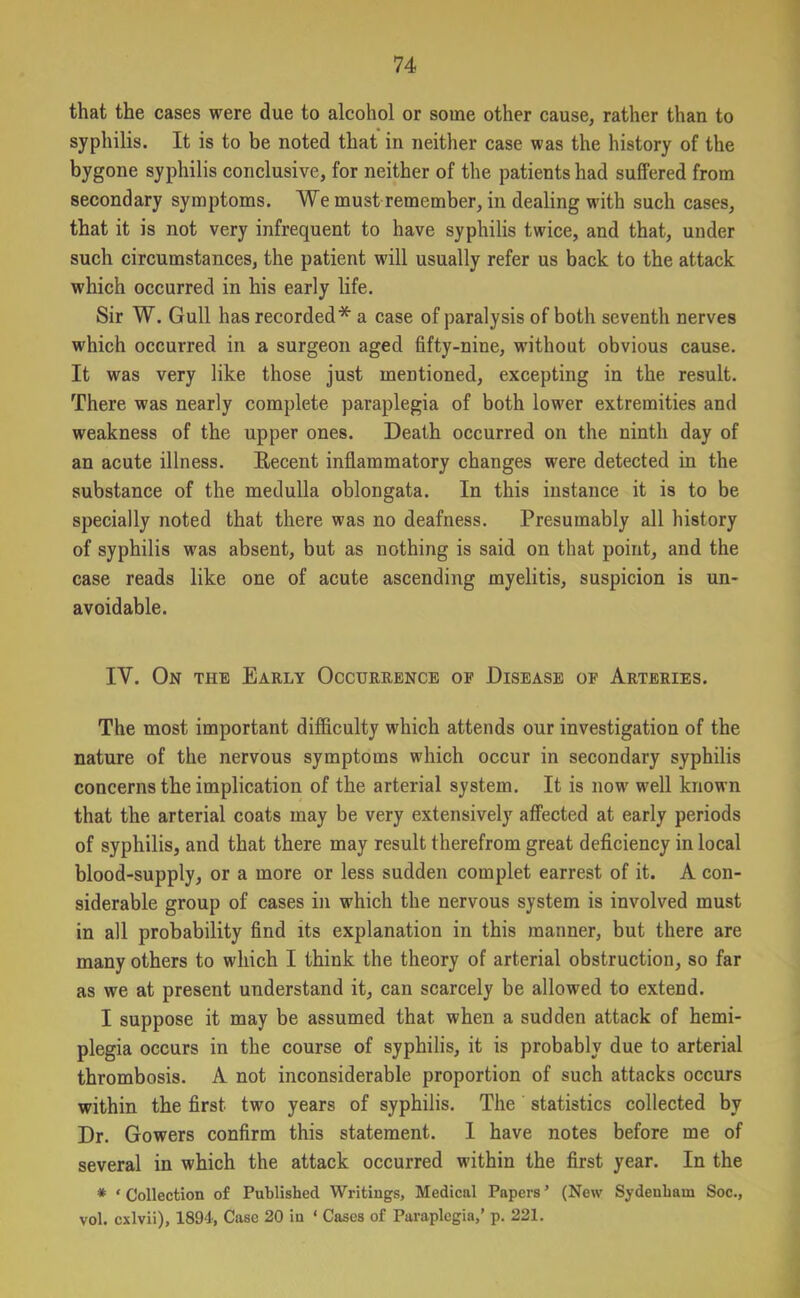 that the cases were due to alcohol or some other cause, rather than to syphilis. It is to be noted that in neither case was the history of the bygone syphilis conclusive, for neither of the patients had suffered from secondary symptoms. We must remember, in dealing with such cases, that it is not very infrequent to have syphilis twice, and that, under such circumstances, the patient will usually refer us back to the attack which occurred in his early life. Sir W. Gull has recorded* a case of paralysis of both seventh nerves which occurred in a surgeon aged fifty-nine, without obvious cause. It was very like those just mentioned, excepting in the result. There was nearly complete paraplegia of both lower extremities and weakness of the upper ones. Death occurred on the ninth day of an acute illness. Recent inflammatory changes were detected in the substance of the medulla oblongata. In this instance it is to be specially noted that there was no deafness. Presumably all history of syphilis was absent, but as nothing is said on that point, and the case reads like one of acute ascending myelitis, suspicion is un- avoidable. IV. On the Early Occurrence of Disease of Arteries. The most important difficulty which attends our investigation of the nature of the nervous symptoms which occur in secondary syphilis concerns the implication of the arterial system. It is now well known that the arterial coats may be very extensively affected at early periods of syphilis, and that there may result therefrom great deficiency in local blood-supply, or a more or less sudden complet earrest of it. A con- siderable group of cases in which the nervous system is involved must in all probability find its explanation in this manner, but there are many others to which I think the theory of arterial obstruction, so far as we at present understand it, can scarcely be allowed to extend. I suppose it may be assumed that when a sudden attack of hemi- plegia occurs in the course of syphilis, it is probably due to arterial thrombosis. A not inconsiderable proportion of such attacks occurs within the first two years of syphilis. The statistics collected by Dr. Gowers confirm this statement. I have notes before me of several in which the attack occurred within the first year. In the * ‘ Collection of Published Writings, Medical Papers ’ (New Sydenham Soc., vol. cxlvii), 1894, Case 20 in ‘ Cases of Paraplegia,’ p. 221.