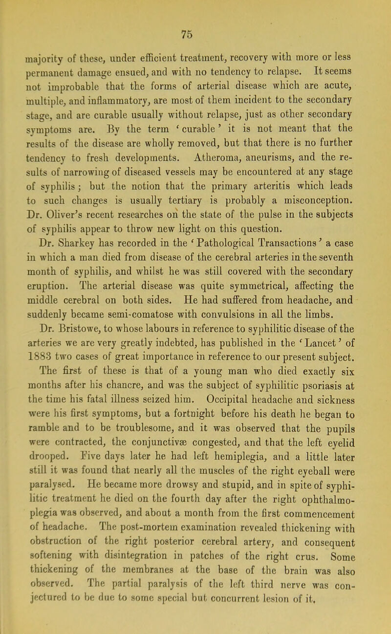 majority of these, under efficient treatment, recovery with more or less permanent damage ensued, and with no tendency to relapse. It seems not improbable that the forms of arterial disease which are acute, multiple, and inflammatory, are most of them incident to the secondary stage, and are curable usually without relapse, just as other secondary symptoms are. By the term f curable ’ it is not meant that the results of the disease are wholly removed, but that there is no further tendency to fresh developments. Atheroma, aneurisms, and the re- sults of narrowing of diseased vessels may be encountered at any stage of syphilis; but the notion that the primary arteritis which leads to such changes is usually tertiary is probably a misconception. Dr. Oliver’s recent researches on the state of the pulse in the subjects of syphilis appear to throw new light on this question. Dr. Sharkey has recorded in the f Pathological Transactions ’ a case in which a man died from disease of the cerebral arteries in the seventh month of syphilis, and whilst he was still covered with the secondary eruption. The arterial disease was quite symmetrical, affecting the middle cerebral on both sides. He had suffered from headache, and suddenly became semi-comatose with convulsions in all the limbs. Dr. Bristowe, to whose labours in reference to syphilitic disease of the arteries we are very greatly indebted, has published in the f Lancet ’ of 1883 two cases of great importance in reference to our present subject. The first of these is that of a young man who died exactly six months after his chancre, and was the subject of syphilitic psoriasis at the time his fatal illness seized him. Occipital headache and sickness were his first symptoms, but a fortnight before his death he began to ramble and to be troublesome, and it was observed that the pupils were contracted, the conjunctive congested, and that the left eyelid drooped. Pive days later he had left hemiplegia, and a little later still it was found that nearly all the muscles of the right eyeball were paralysed. He became more drowsy and stupid, and in spite of syphi- litic treatment he died on the fourth day after the right ophthalmo- plegia was observed, and about a month from the first commencement of headache. The post-mortem examination revealed thickening with obstruction of the right posterior cerebral artery, and consequent softening with disintegration in patches of the right crus. Some thickening of the membranes at the base of the brain was also observed. The partial paralysis of the left third nerve was con- jectured to be due to some special but concurrent lesion of it.
