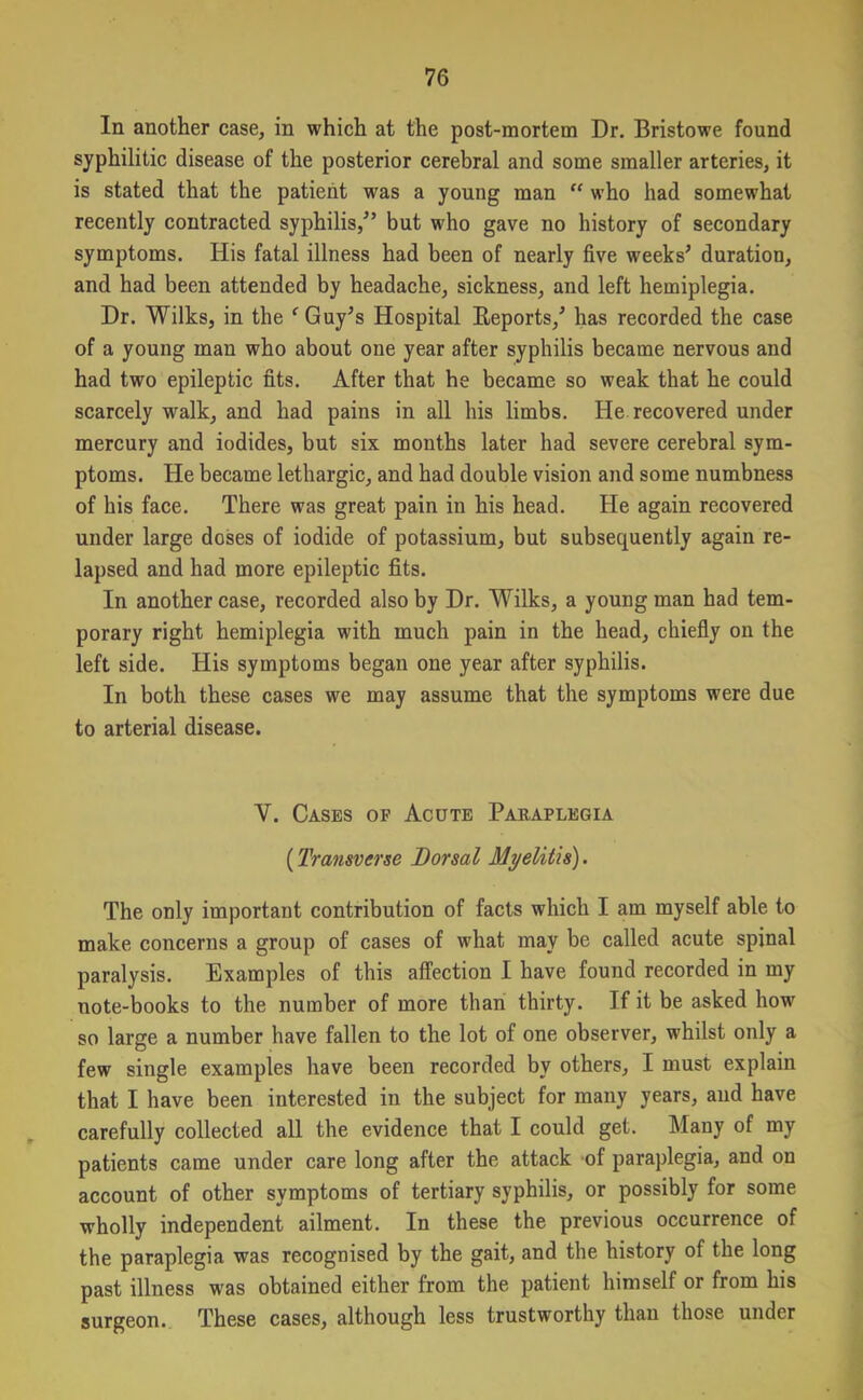 In another case, in which at the post-mortem Dr. Bristowe found syphilitic disease of the posterior cerebral and some smaller arteries, it is stated that the patient was a young man “ who had somewhat recently contracted syphilis/’ but who gave no history of secondary symptoms. His fatal illness had been of nearly five weeks’ duration, and had been attended by headache, sickness, and left hemiplegia. Dr. Wilks, in the f Guy’s Hospital Reports,’ has recorded the case of a young man who about one year after syphilis became nervous and had two epileptic fits. After that he became so weak that he could scarcely walk, and had pains in all his limbs. He recovered under mercury and iodides, but six months later had severe cerebral sym- ptoms. He became lethargic, and had double vision and some numbness of his face. There was great pain in his head. He again recovered under large doses of iodide of potassium, but subsequently again re- lapsed and had more epileptic fits. In another case, recorded also by Dr. Wilks, a young man had tem- porary right hemiplegia with much pain in the head, chiefly on the left side. His symptoms began one year after syphilis. In both these cases we may assume that the symptoms were due to arterial disease. V. Cases of Acute Paraplegia (Transverse Dorsal Myelitis). The only important contribution of facts which I am myself able to make concerns a group of cases of what may be called acute spinal paralysis. Examples of this affection I have found recorded in my note-books to the number of more than thirty. If it be asked how so large a number have fallen to the lot of one observer, whilst only a few single examples have been recorded by others, I must explain that I have been interested in the subject for many years, and have carefully collected all the evidence that I could get. Many of my patients came under care long after the attack of paraplegia, and on account of other symptoms of tertiary syphilis, or possibly for some wholly independent ailment. In these the previous occurrence of the paraplegia was recognised by the gait, and the history of the long past illness was obtained either from the patient himself or from his surgeon. These cases, although less trustworthy than those under