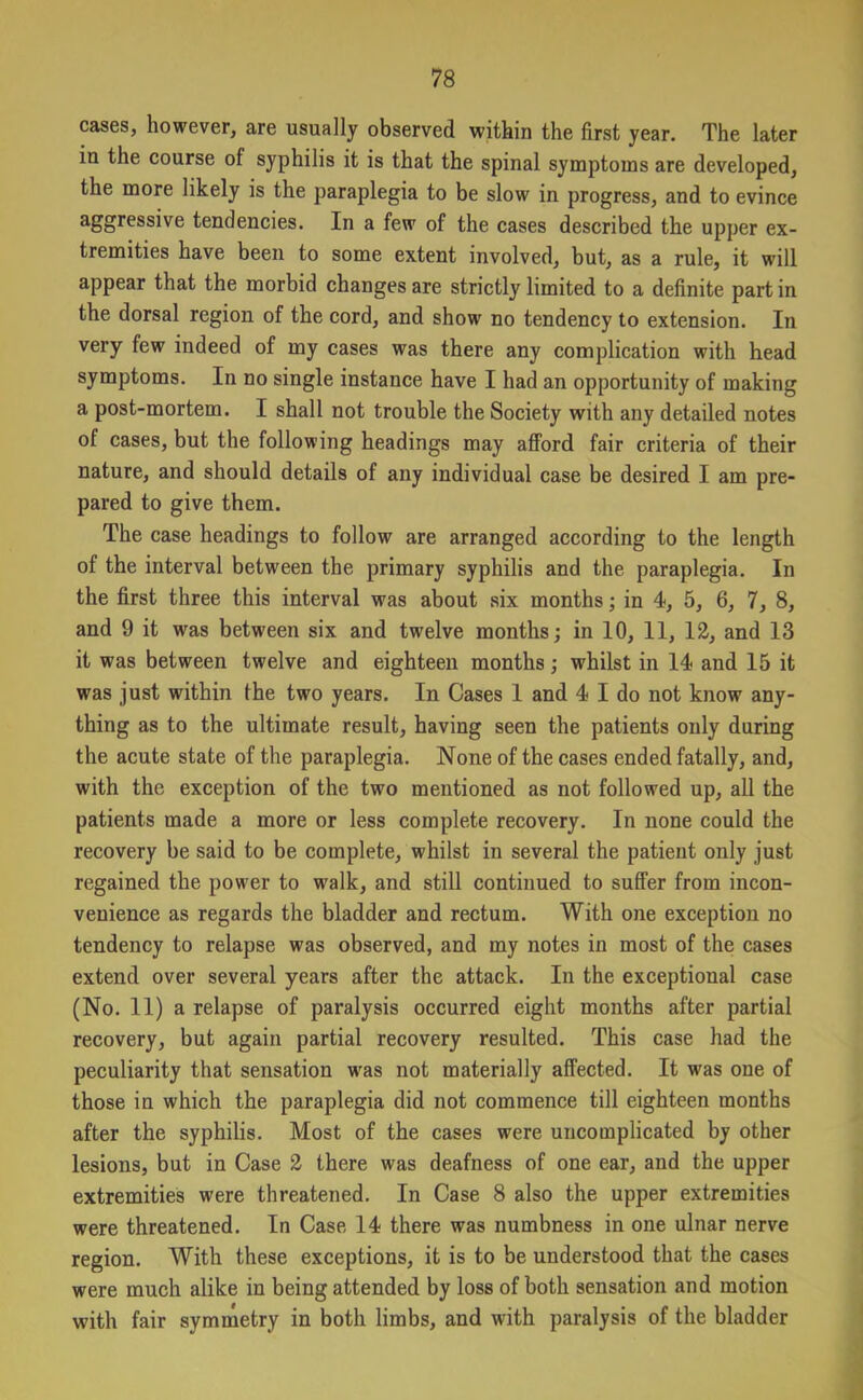 cases, however, are usually observed within the first year. The later in the course of syphilis it is that the spinal symptoms are developed, the more likely is the paraplegia to be slow in progress, and to evince aggressive tendencies. In a few of the cases described the upper ex- tremities have been to some extent involved, but, as a rule, it will appear that the morbid changes are strictly limited to a definite part in the dorsal region of the cord, and show no tendency to extension. In very few indeed of my cases was there any complication with head symptoms. In no single instance have I had an opportunity of making a post-mortem. I shall not trouble the Society with any detailed notes of cases, but the following headings may afford fair criteria of their nature, and should details of any individual case be desired I am pre- pared to give them. The case headings to follow are arranged according to the length of the interval between the primary syphilis and the paraplegia. In the first three this interval was about six months; in 4, 5, 6, 7, 8, and 9 it was between six and twelve months; in 10, 11, 12, and 13 it was between twelve and eighteen months; whilst in 14 and 15 it was just within the two years. In Cases 1 and 4 I do not know any- thing as to the ultimate result, having seen the patients only during the acute state of the paraplegia. None of the cases ended fatally, and, with the exception of the two mentioned as not followed up, all the patients made a more or less complete recovery. In none could the recovery be said to be complete, whilst in several the patient only just regained the power to walk, and still continued to suffer from incon- venience as regards the bladder and rectum. With one exception no tendency to relapse was observed, and my notes in most of the cases extend over several years after the attack. In the exceptional case (No. 11) a relapse of paralysis occurred eight months after partial recovery, but again partial recovery resulted. This case had the peculiarity that sensation was not materially affected. It was one of those in which the paraplegia did not commence till eighteen months after the syphilis. Most of the cases were uncomplicated by other lesions, but in Case 2 there was deafness of one ear, and the upper extremities were threatened. In Case 8 also the upper extremities were threatened. In Case 14 there was numbness in one ulnar nerve region. With these exceptions, it is to be understood that the cases were much alike in being attended by loss of both sensation and motion with fair symmetry in both limbs, and with paralysis of the bladder