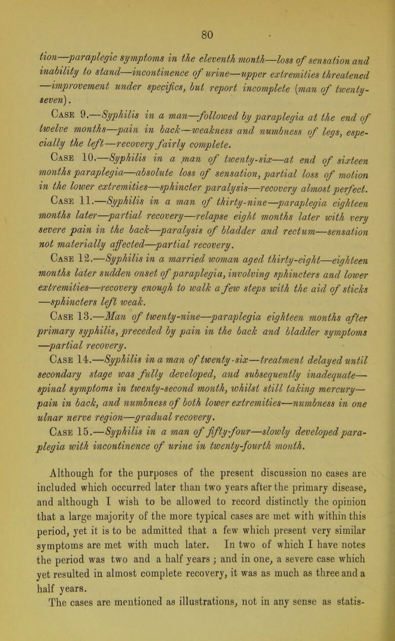 lion—paraplegic symptoms in the eleventh month—loss of sensation and inability to stand—incontinence of urine—upper extremities threatened —improvement under specifics, but report incomplete (man of twenty- seven) . Case 9.—Syphilis in a man—followed by paraplegia at the end of twelve months—pain in back—weakness andj numbness of legs, espe- cially the left—recovery fairly complete. Case 10.—Syphilis in a man of twenty-six—at end of sixteen months paraplegia—absolute loss of sensation, partial loss of motion in the lower extremities—sphincter paralysis—recovery almost perfect. Case 11.—Syphilis in a man of thirty-nine—paraplegia eighteen months later—partial recovery—relapse eight months later with very severe pain in the back—paralysis of bladder and rectum—sensation not materially affected—partial recovery. Case 12.—Syphilis in a married woman aged thirty-eight—eighteen months later sudden onset of paraplegia, involving sphincters and lower extremities—recovery enough to walk a few steps with the aid of sticks —sphincters left weak. Case 13.—Man of twenty-nine—paraplegia eighteen months after primary syphilis, preceded by pain in the back and bladder symptoms —partial recovery. Case 14.—Syphilis in a man of twenty-six—treatment delayed until secondary stage was fully developed, and subsequently inadequate— spinal symptoms in twenty-second month, whilst still taking mercury— pain in back, and numbness of both lower extremities—numbness in one ulnar nerve region—gradual recovery. Case 15.—Syphilis in a man of fifty four—slowly developed para- plegia with incontinence of urine in twenty-fourth month. Although for the purposes of the present discussion no cases are included which occurred later than two years after the primary disease, and although I wish to be allowed to record distinctly the opinion that a large majority of the more typical cases are met with within this period, yet it is to be admitted that a few which present very similar symptoms are met with much later. In two of which I have notes the period was two and a half years ; and in one, a severe case which yet resulted in almost complete recovery, it was as much as three and a half years. The cases are mentioned as illustrations, not in any sense as statis-