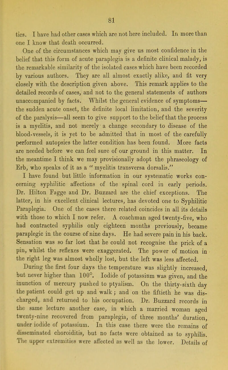 tics. I have had other cases which are not here included. In more than one I know that death occurred. One of the circumstances which may give us most confidence in the belief that this form of acute paraplegia is a definite clinical malady, is the remarkable similarity of the isolated cases which have been recorded by various authors. They are all almost exactly alike, and fit very closely with the description given above. This remark applies to the detailed records of cases, and not to the general statements of authors unaccompanied by facts. Whilst the general evidence of symptoms— the sudden acute onset, the definite local limitation, and the severity of the paralysis—all seem to give support to the belief that the process is a myelitis, and not merely a change secondary to disease of the blood-vessels, it is yet to be admitted that in most of the carefully performed autopsies the latter condition has been found. More facts are needed before we can feel sure of our ground in this matter. In the meantime I think we may provisionally adopt the phraseology of Erb, who speaks of it as a “ myelitis transversa dorsalis.” I have found but little information in our systematic works con- cerning syphilitic affections of the spinal cord in early periods. Dr. Hilton Eagge and Dr. Buzzard are the chief exceptions. The latter, in his excellent clinical lectures, has devoted one to Syphilitic Paraplegia. One of the cases there related coincides in all its details with those to which I now refer. A coachman aged twenty-five, who had contracted syphilis only eighteen months previously, became paraplegic in the course of nine days. He had severe pain in his back. Sensation was so far lost that he could not recognise the prick of a pin, whilst the reflexes were exaggerated. The power of motion in the right leg was almost wholly lost, but the left was less affected. During the first four days the temperature was slightly increased, but never higher than 100°. Iodide of potassium was given, and the inunction of mercury pushed to ptyalism. On the thirty-sixth day the patient could get up and walk; and on the fiftieth he was dis- charged, and returned to his occupation. Dr. Buzzard records in the same lecture another case, in which a married woman aged twenty-nine recovered from paraplegia, of three months’ duration, under iodide of potassium. In this case there were the remains of disseminated choroiditis, but no facts were obtained as to syphilis. The upper extremities were affected as well as the lower. Details of