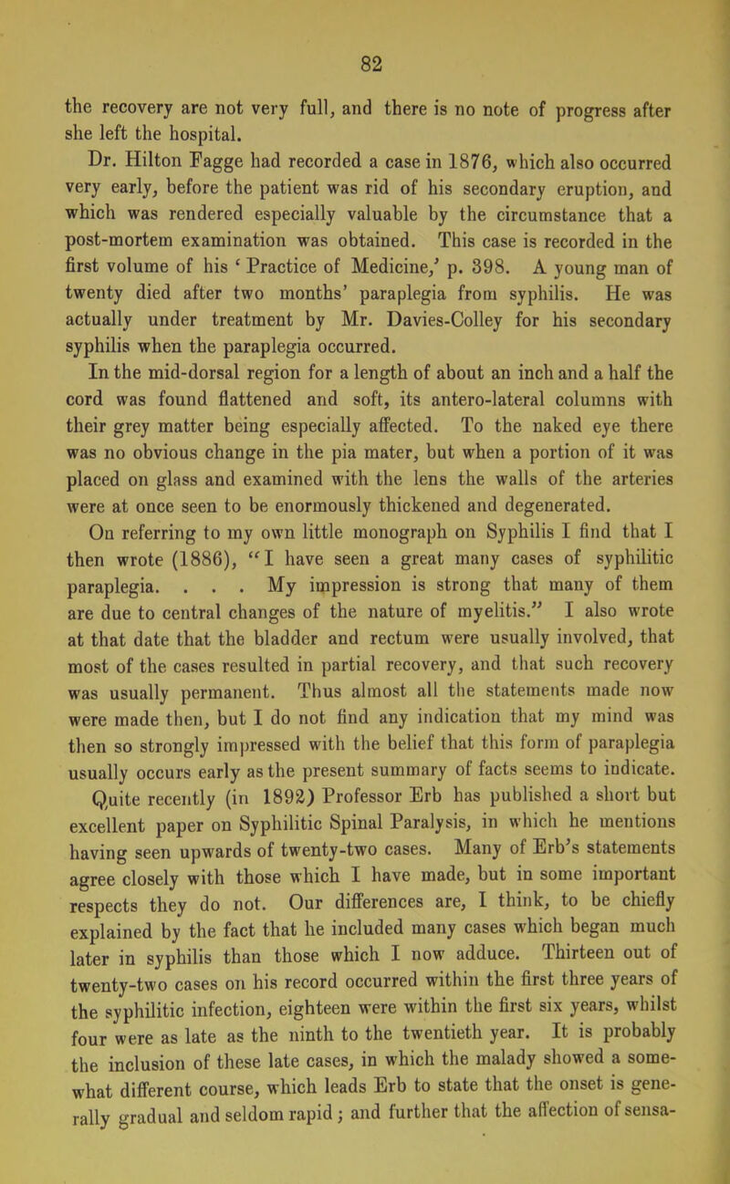 the recovery are not very full, and there is no note of progress after she left the hospital. Dr. Hilton Eagge had recorded a case in 1876, which also occurred very early, before the patient was rid of his secondary eruption, and which was rendered especially valuable by the circumstance that a post-mortem examination was obtained. This case is recorded in the first volume of his c Practice of Medicine/ p. 398. A young man of twenty died after two months’ paraplegia from syphilis. He was actually under treatment by Mr. Davies-Colley for his secondary syphilis when the paraplegia occurred. In the mid-dorsal region for a length of about an inch and a half the cord was found flattened and soft, its antero-lateral columns with their grey matter being especially affected. To the naked eye there was no obvious change in the pia mater, but when a portion of it was placed on glass and examined with the lens the walls of the arteries were at once seen to be enormously thickened and degenerated. On referring to my own little monograph on Syphilis I find that I then wrote (1886), “I have seen a great many cases of syphilitic paraplegia. . . . My impression is strong that many of them are due to central changes of the nature of myelitis.” I also wrote at that date that the bladder and rectum were usually involved, that most of the cases resulted in partial recovery, and that such recovery was usually permanent. Thus almost all the statements made now were made then, but I do not find any indication that my mind was then so strongly impressed with the belief that this form of paraplegia usually occurs early as the present summary of facts seems to indicate. Quite recently (in 1892) Professor Erb has published a short but excellent paper on Syphilitic Spinal Paralysis, in which he mentions having seen upwards of twenty-two cases. Many of Erb’s statements agree closely with those which I have made, but in some important respects they do not. Our differences are, I think, to be chiefly explained by the fact that he included many cases which began much later in syphilis than those which I now adduce. Thirteen out of twenty-two cases on his record occurred within the first three years of the syphilitic infection, eighteen were within the first six years, whilst four were as late as the ninth to the twentieth year. It is probably the inclusion of these late cases, in which the malady showed a some- what different course, which leads Erb to state that the onset is gene- rally gradual and seldom rapid ; and further that the affection of sensa-