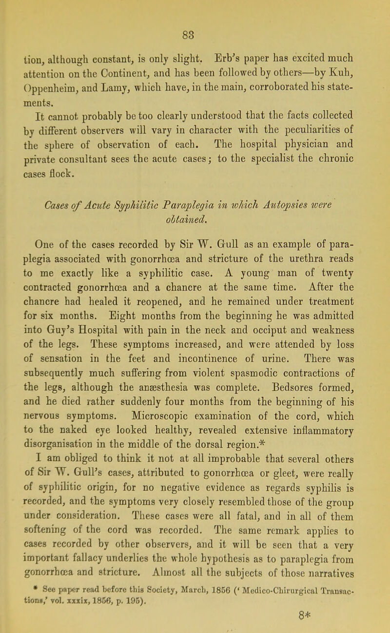 lion, although constant, is only slight. Erb’s paper has excited much attention on the Continent, and has been followed by others—by Kuh, Oppenheim, and Lamy, which have, in the main, corroborated his state- ments. It cannot probably be too clearly understood that the facts collected by different observers will vary in character with the peculiarities of the sphere of observation of each. The hospital physician and private consultant sees the acute cases; to the specialist the chronic cases flock. Cases of Acute Syphilitic Paraplegia in which Autopsies were obtained. One of the cases recorded by Sir W. Gull as an example of para- plegia associated with gonorrhcea and stricture of the urethra reads to me exactly like a syphilitic case. A young man of twenty contracted gonorrhea and a chancre at the same time. After the chancre had healed it reopened, and he remained under treatment for six months. Eight months from the beginning he was admitted into Guy’s Hospital with pain in the neck and occiput and weakness of the legs. These symptoms increased, and were attended by loss of sensation in the feet and incontinence of urine. There was subsequently much suffering from violent spasmodic contractions of the legs, although the anaesthesia was complete. Bedsores formed, and he died rather suddenly four months from the beginning of his nervous symptoms. Microscopic examination of the cord, which to the naked eye looked healthy, revealed extensive inflammatory disorganisation in the middle of the dorsal region* I am obliged to think it not at all improbable that several others of Sir W. Gull’s cases, attributed to gonorrhcea or gleet, were really of syphilitic origin, for no negative evidence as regards syphilis is recorded, and the symptoms very closely resembled those of the group under consideration. These cases were all fatal, and in all of them softening of the cord was recorded. The same remark applies to cases recorded by other observers, and it will be seen that a very important fallacy underlies the whole hypothesis as to paraplegia from gonorrhcea and stricture. Almost all the subjects of those narratives * See paper read before this Society, March, 1856 (‘ Mcdico-Chirurgical Transac- tions,’ vol. xxxix, 1856, p. 195). 8*