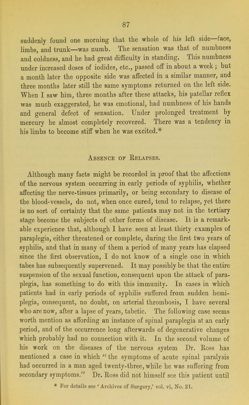 suddenly found one morning that the whole of his left side lace, limbs, and trunk—was numb. The sensation was that of numbness and coldness, and he had great difficulty in standing. This numbness under increased doses of iodides, etc., passed off in about a week; but a month later the opposite side was affected in a similar manner, and three months later still the same symptoms returned on the left side. When I saw him, three months after these attacks, his patellar reflex was much exaggerated., he was emotional, had numbness of his hands and general defect of sensation. Under prolonged treatment by mercury he almost completely recovered. There was a tendency in his limbs to become stiff when he was excited.* Absence of Relapses. Although many facts might be recorded in proof that the affections of the nervous system occurring in early periods of syphilis, whether affecting the nerve-tissues primarily, or being secondary to disease of the blood-vessels, do not, when once cured, tend to relapse, yet there is no sort of certainty that the same patients may not in the tertiary stage become the subjects of other forms of disease. It is a remark- able experience that, although I have seen at least thirty examples of paraplegia, either threatened or complete, during the first two years of syphilis, and that in many of them a period of many years has elapsed since the first observation, I do not know of a single one in which tabes has subsequently supervened. It may possibly be that the entire suspension of the sexual function, consequent upon the attack of para- plegia, has something to do with this immunity. In cases in which patients had in early periods of syphilis suffered from sudden hemi- plegia, consequent, no doubt, on arterial thrombosis, I have several who are now, after a lapse of years, tabetic. The following case seems worth mention as affording an instance of spinal paraplegia at an early period, and of the occurrence long afterwards of degenerative changes which probably had no connection with it. In the second volume of his work on the diseases of the nervous system Dr. Ross has mentioned a case in which “ the symptoms of acute spinal paralysis had occurred in a man aged twenty-three, while he was suffering from secondary symptoms.” Dr. Ross did not himself see this patient until * For details see * Archives of Surgery,’ vol. vi, No. 21.