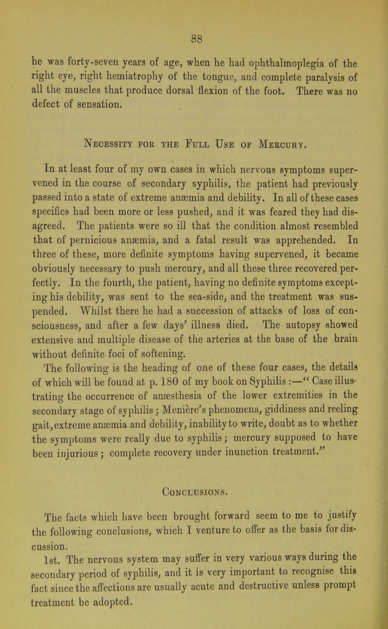 he was forty-seven years of age, when he had ophthalmoplegia of the right eye, right hemiatrophy of the tongue, and complete paralysis of all the muscles that produce dorsal flexion of the foot. There was no defect of sensation. Necessity for the Full Use of Mercury. In at least four of my own cases in which nervous symptoms super- vened in the course of secondary syphilis, the patient had previously passed into a state of extreme anaemia and debility. In all of these cases specifics had been more or less pushed, and it was feared they had dis- agreed. The patients were so ill that the condition almost resembled that of pernicious anaemia, and a fatal result was apprehended. In three of these, more definite symptoms having supervened, it became obviously necessary to push mercury, and all these three recovered per- fectly. In the fourth, the patient, having no definite symptoms except- ing his debility, was sent to the sea-side, and the treatment was sus- pended. Whilst there he had a succession of attacks of loss of con- sciousness, and after a few days' illness died. The autopsy showed extensive and multiple disease of the arteries at the base of the brain without definite foci of softening. The following is the heading of one of these four cases, the details of which will be found at p. 180 of my book on Syphilis :—“ Case illus- trating the occurrence of anaesthesia of the lower extremities in the secondary stage of syphilis ; Meniere’s phenomena, giddiness and reeling gait, extreme anaemia and debility, inability to write, doubt as to whether the symptoms were really due to syphilis; mercury supposed to have been injurious j complete recovery under inunction treatment.’ Conclusions. The facts which have been brought forward seem to me to justify the following conclusions, which I venture to offer as the basis for dis- cussion. 1st. The nervous system may suffer in very various ways during the secondary period of syphilis, and it is very important to recognise this fact since the affections are usually acute and destructive unless prompt treatment be adopted.