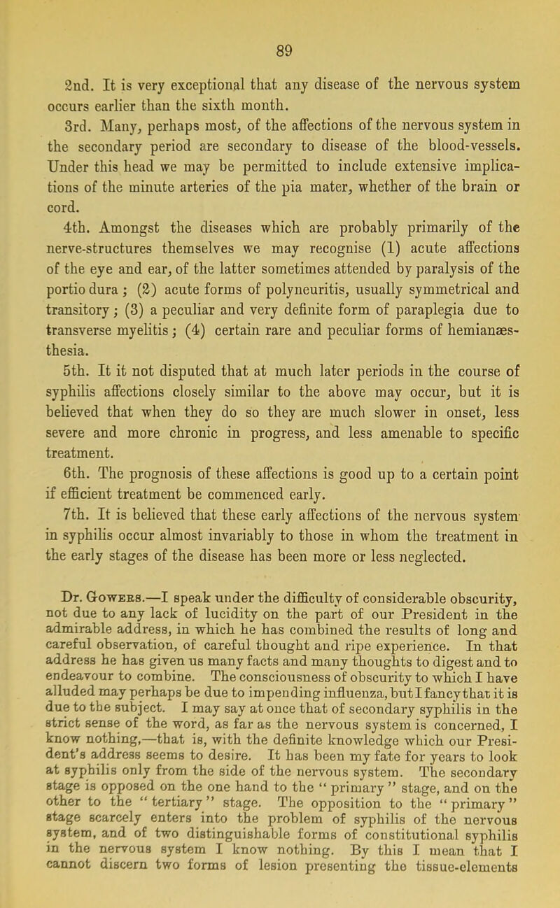 2nd. It is very exceptional that any disease of the nervous system occurs earlier than the sixth month. 3rd. Many, perhaps most, of the affections of the nervous system in the secondary period are secondary to disease of the blood-vessels. Under this head we may be permitted to include extensive implica- tions of the minute arteries of the pia mater, whether of the brain or cord. 4th. Amongst the diseases which are probably primarily of the nerve-structures themselves we may recognise (1) acute affections of the eye and ear, of the latter sometimes attended by paralysis of the portio dura ; (2) acute forms of polyneuritis, usually symmetrical and transitory; (3) a peculiar and very definite form of paraplegia due to transverse myelitis; (4) certain rare and peculiar forms of hemianaes- thesia. 5th. It it not disputed that at much later periods in the course of syphilis affections closely similar to the above may occur, but it is believed that when they do so they are much slower in onset, less severe and more chronic in progress, and less amenable to specific treatment. 6th. The prognosis of these affections is good up to a certain point if efficient treatment be commenced early. 7th. It is believed that these early affections of the nervous system in syphilis occur almost invariably to those in whom the treatment in the early stages of the disease has been more or less neglected. Dr. Gowers.—I speak under the difficulty of considerable obscurity, not due to any lack of lucidity on the part of our President in the admirable address, in which he has combined the results of long and careful observation, of careful thought and ripe experience. In that address he has given us many facts and many thoughts to digest and to endeavour to combine. The consciousness of obscurity to which I have alluded may perhaps be due to impending influenza, butl fancy that it is due to the subject. I may say at once that of secondary syphilis in the strict sense of the word, as far as the nervous system is concerned, I know nothing,—that is, with the definite knowledge which our Presi- dent’s address seems to desire. It has been my fate for years to look at syphilis only from the side of the nervous system. The secondary stage is opposed on the one hand to the “ primary ” stage, and on the other to the “tertiary” stage. The opposition to the “primary” stage scarcely enters into the problem of syphilis of the nervous system, and of two distinguishable forms of constitutional syphilis in the nervous system I know nothing. By this I mean that I cannot discern two forms of lesion presenting the tissue-elements