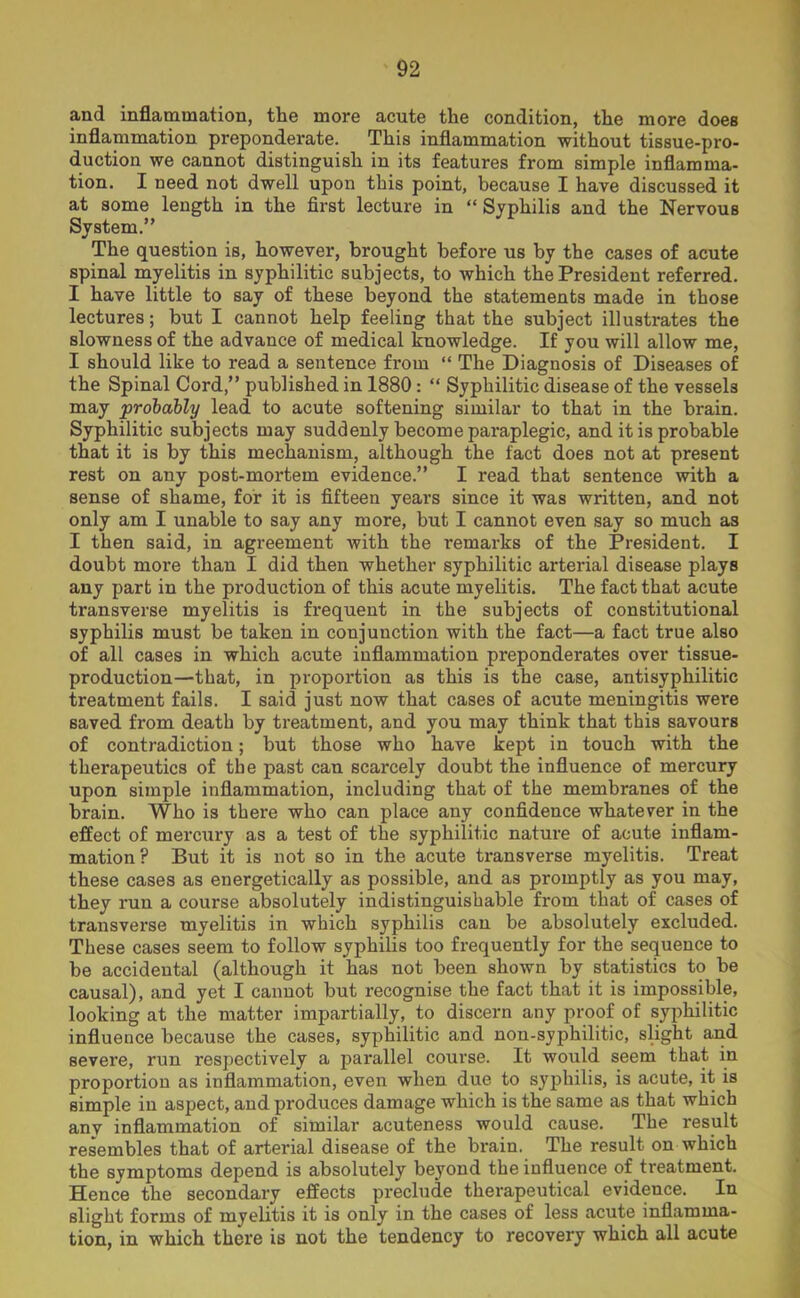 and inflammation, the more acute the condition, the more does inflammation preponderate. This inflammation without tissue-pro- duction we cannot distinguish in its features from simple inflamma- tion. I need not dwell upon this point, because I have discussed it at some length in the first lecture in “ Syphilis and the Nervous System.” The question is, however, brought before us by the cases of acute spinal myelitis in syphilitic subjects, to which the President referred. I have little to say of these beyond the statements made in those lectures; but I cannot help feeling that the subject illustrates the slowness of the advance of medical knowledge. If you will allow me, I should like to read a sentence from “ The Diagnosis of Diseases of the Spinal Cord,” published in 1880: “ Syphilitic disease of the vessels may 'probably lead to acute softening similar to that in the brain. Syphilitic subjects may suddenly become paraplegic, and it is probable that it is by this mechanism, although the fact does not at present rest on any post-mortem evidence.” I read that sentence with a sense of shame, for it is fifteen years since it was written, and not only am I unable to say any more, but I cannot even say so much as I then said, in agreement with the remarks of the President. I doubt more than I did then whether syphilitic arterial disease plays any part in the production of this acute myelitis. The fact that acute transverse myelitis is frequent in the subjects of constitutional syphilis must be taken in conjunction with the fact—a fact true also of all cases in which acute inflammation preponderates over tissue- production—that, in proportion as this is the case, antisyphilitic treatment fails. I said just now that cases of acute meningitis were saved from death by treatment, and you may think that this savours of contradiction; but those who have kept in touch with the therapeutics of the past can scarcely doubt the influence of mercury upon simple inflammation, including that of the membranes of the brain. Who is there who can place any confidence whatever in the effect of mercury as a test of the syphilitic nature of acute inflam- mation? But it is not so in the acute transverse myelitis. Treat these cases as energetically as possible, and as promptly as you may, they run a course absolutely indistinguishable from that of cases of transverse myelitis in which syphilis can be absolutely excluded. These cases seem to follow syphilis too frequently for the sequence to be accidental (although it has not been shown by statistics to be causal), and yet I cannot but recognise the fact that it is impossible, looking at the matter impartially, to discern any proof of syphilitic influence because the cases, syphilitic and non-syphilitic, slight and severe, run respectively a parallel course. It would seem that in proportion as inflammation, even when due to syphilis, is acute, it is simple in aspect, and produces damage which is the same as that which any inflammation of similar acuteness would cause. The result resembles that of arterial disease of the brain. The result on which the symptoms depend is absolutely beyond the influence of treatment. Hence the secondary effects preclude therapeutical evidence. In slight forms of myelitis it is only in the cases of less acute inflamma- tion, in which there is not the tendency to recovery which all acute