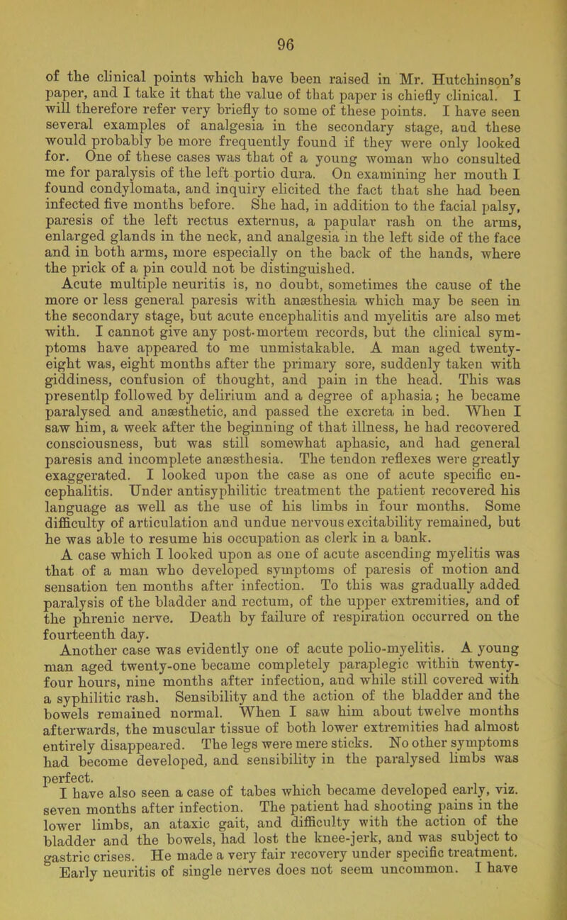 of the clinical points which have been raised in Mr. Hutchinson’s paper, and I take it that the value of that paper is chiefly clinical. I will therefore refer very briefly to some of these points. I have seen several examples of analgesia in the secondary stage, and these would probably be more frequently found if they were only looked for. One of these cases was that of a young woman who consulted me for paralysis of the left portio dura. On examining her mouth I found condylomata, and inquiry elicited the fact that she had been infected five months before. She had, in addition to the facial palsy, paresis of the left rectus externus, a papular rash on the arms, enlarged glands in the neck, and analgesia in the left side of the face and in both arms, more especially on the back of the hands, where the prick of a pin could not be distinguished. Acute multiple neui’itis is, no doubt, sometimes the cause of the moi’e or less general pax’esis with anaesthesia which may be seen in the secondax'y stage, but acxxte encephalitis and myelitis are also met with. I cannot give any post-xxxortem records, but the clinical sym- ptoms have appeared to me unmistakable. A man aged twenty- eight was, eight months after the primary sore, suddenly taken with giddiness, confusion of thought, and pain in the head. This was presentlp followed by delirium and a degree of aphasia; he became pai’alysed and anaesthetic, and passed the excreta in bed. When I saw him, a week after the beginning of that illness, he had x-ecovered coxxsciousness, but was still somewhat aphasic, and had general paresis and incomplete anaesthesia. The tendon reflexes were greatly exaggerated. I looked upon the case as one of acute specific en- cephalitis. Under antisyphilitic ti’eatment the patient recovered his language as well as the use of his limbs in four months. Some difficulty of articulation and undue nervous excitability remained, but he was able to resume his occupatioix as clex*k in a bank. A case which I looked upon as one of acute ascending myelitis was that of a man who developed symptoms of paresis of motion and sensation ten months after infection. To this was gradually added paralysis of the bladder and rectum, of the upper extremities, and of the phrenic nerve. Death by failure of respiration occurred on the fourteenth day. Another case was evidently one of acute polio-myelitis. A young man aged twenty-one became completely paraplegic withiix twenty- four hours, nine months after infection, and while still covered with a syphilitic rash. Sensibility and the action of the bladder and the bowels remained normal. When I saw him about twelve months afterwards, the muscular tissue of both lower extremities had almost entirely disappeared. The legs were mere sticks. No other syxxxptoms had become developed, and sensibility in the paralysed limbs was perfect. I have also seen a case of tabes which became developed early, vxz. seven months after infection. The patient had shooting pains in the lower limbs, an ataxic gait, and difficulty with the action of the bladder and the bowels, had lost the knee-jerk, and was subject to gastric crises. He made a very fair recovery under specific treatment. Early neuritis of single nerves does not seem uncommon. I have