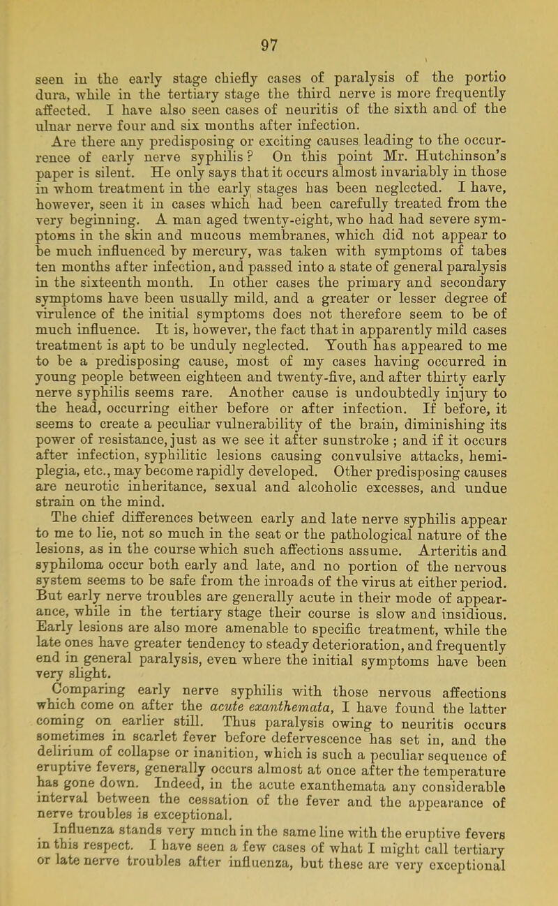 seen in the early stage chiefly cases of paralysis of the portio dura, while in the tertiary stage the third nerve is more frequently affected. I have also seen cases of neuritis of the sixth and of the ulnar nerve four and six months after infection. Are there any predisposing or exciting causes leading to the occur- rence of early nerve syphilis P On this point Mr. Hutchinson’s paper is silent. He only says that it occurs almost invariably in those in whom treatment in the early stages has been neglected. I have, however, seen it in cases which had been carefully treated from the very beginning. A man aged twenty-eight, who had had severe sym- ptoms in the skin and mucous membranes, which did not appear to be much influenced by mercury, was taken with symptoms of tabes ten months after infection, and passed into a state of general paralysis in the sixteenth month. In other cases the primary and secondary symptoms have been usually mild, and a greater or lesser degree of virulence of the initial symptoms does not therefore seem to be of much influence. It is, however, the fact that in apparently mild cases treatment is apt to be unduly neglected. Youth has appeared to me to be a predisposing cause, most of my cases having occurred in young people between eighteen and twenty-five, and after thirty early nerve syphilis seems rare. Another cause is undoubtedly injury to the head, occurring either before or after infection. If before, it seems to create a peculiar vulnerability of the brain, diminishing its power of resistance, just as we see it after sunstroke ; and if it occurs after infection, syphilitic lesions causing convulsive attacks, hemi- plegia, etc., may become rapidly developed. Other predisposing causes are neurotic inheritance, sexual and alcoholic excesses, and undue strain on the mind. The chief differences between early and late nerve syphilis appear to me to lie, not so much in the seat or the pathological nature of the lesions, as in the course which such affections assume. Arteritis and syphiloma occur both early and late, and no portion of the nervous system seems to be safe from the inroads of the virus at either period. But early nerve troubles are generally acute in their mode of appear- ance, while in the tertiary stage their course is slow and insidious. Early lesions are also more amenable to specific treatment, while the late ones have greater tendency to steady deterioration, and frequently end in general paralysis, even where the initial symptoms have been very slight. Comparing early nerve syphilis with those nervous affections which come on after the acute exanthemata, I have found the latter coming on. earlier still. Thus paralysis owing to neuritis occurs sometimes in scarlet fever before defervescence has set in, and the delirium of collapse or inanition, which is such a peculiar sequence of eruptive fevers, generally occurs almost at once after the temperature has gone down. Indeed, in the acute exanthemata any considerable interval between the cessation of the fever and the appearance of nerve troubles is exceptional. Influenza stands very mnch in the same line with the eruptive fevers in this respect. I have seen a few cases of what I might call tertiary or late nerve troubles after influenza, but these are very exceptional