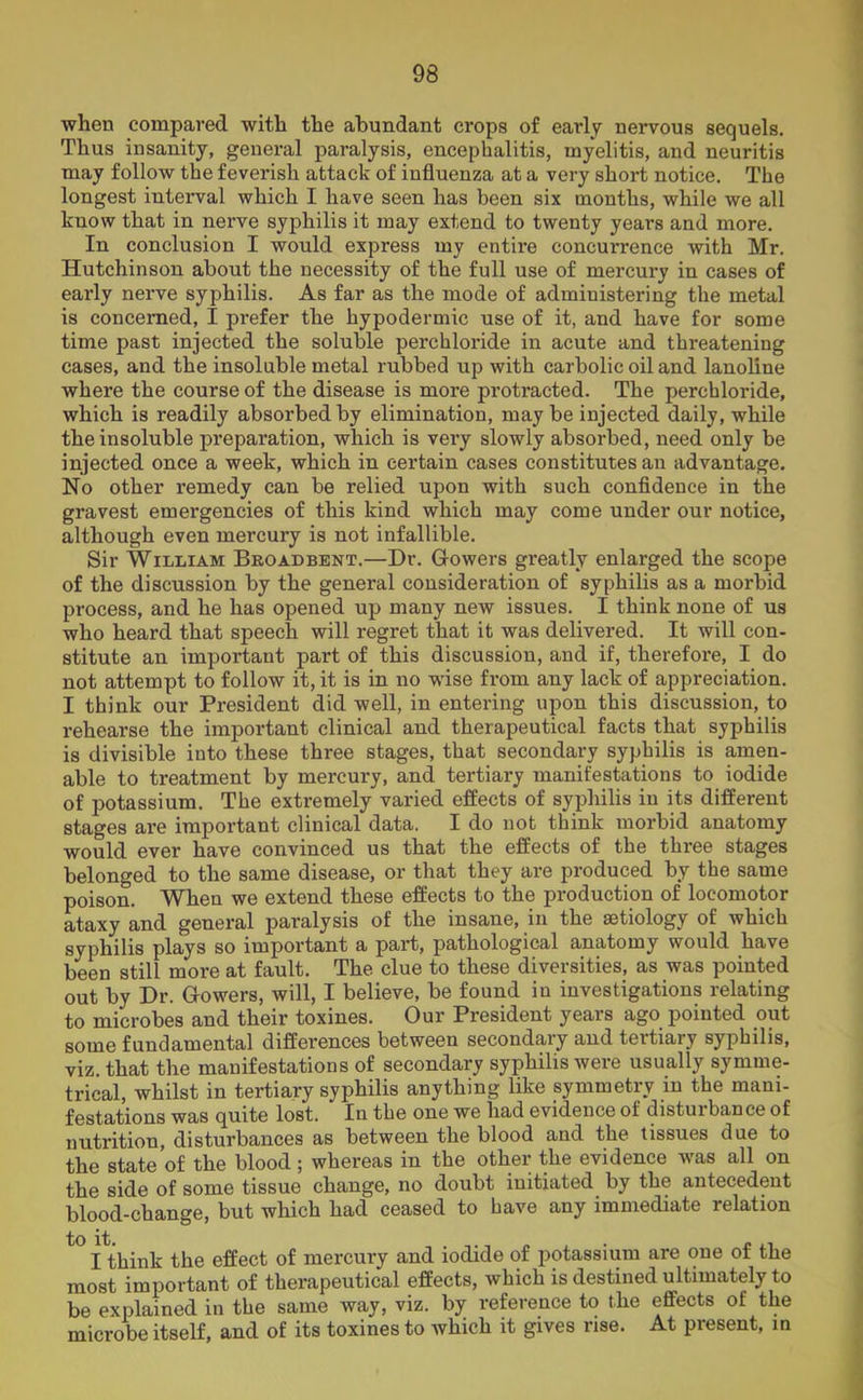 when compared with the abundant crops of early nervous sequels. Thus insanity, general paralysis, encephalitis, myelitis, and neuritis may follow the feverish attack of influenza at a very short notice. The longest interval which I have seen has been six months, while we all know that in nerve syphilis it may extend to twenty years and more. In conclusion I would express my entire concurrence with Mr. Hutchinson about the necessity of the full use of mercury in cases of early nerve syphilis. As far as the mode of administering the metal is concerned, I prefer the hypodermic use of it, and have for some time past injected the soluble perchloride in acute and threatening cases, and the insoluble metal rubbed up with carbolic oil and lanoline where the course of the disease is more protracted. The perchloride, which is readily absorbed by elimination, maybe injected daily, while the insoluble preparation, which is very slowly absorbed, need only be injected once a week, which in certain cases constitutes an advantage. No other remedy can be relied upon with such confidence in the gravest emergencies of this kind which may come under our notice, although even mercury is not infallible. Sir William Broadbent.—Dr. Gowers greatly enlarged the scope of the discussion by the general consideration of syphilis as a morbid process, and he has opened up many new issues. I think none of us who heard that speech will regret that it was delivered. It will con- stitute an important part of this discussion, and if, therefore, I do not attempt to follow it, it is in no wise from any lack of appreciation. I think our President did well, in entering upon this discussion, to rehearse the important clinical and therapeutical facts that syphilis is divisible into these three stages, that secondary syphilis is amen- able to treatment by mercury, and tertiary manifestations to iodide of potassium. The extremely varied effects of syphilis in its different stages are important clinical data. I do not think morbid anatomy would ever have convinced us that the effects of the three stages belonged to the same disease, or that they are produced by the same poison. When we extend these effects to the production of locomotor ataxy and general paralysis of the insane, in the aetiology of which syphilis plays so important a part, pathological anatomy would have been still more at fault. The clue to these diversities, as was pointed out by Dr. Gowers, will, I believe, be found in investigations relating to microbes and their toxines. Our President years ago pointed out some fundamental differences between secondary and tertiary syphilis, viz. that the manifestations of secondary syphilis were usually symme- trical, whilst in tertiary syphilis anything like symmetry in the mani- festations was quite lost. In the one we had evidence of distuibance of nutrition, disturbances as between the blood and the tissues due to the state of the blood ; whereas in the other the evidence was all on the side of some tissue change, no doubt initiated by the antecedent blood-change, but which had ceased to have any immediate relation I think the effect of mercury and iodide of potassium are one of the most important of therapeutical effects, which is destined ultimately to be explained in the same way, viz. by reference to the effects of the microbe itself, and of its toxines to which it gives rise. At present, in