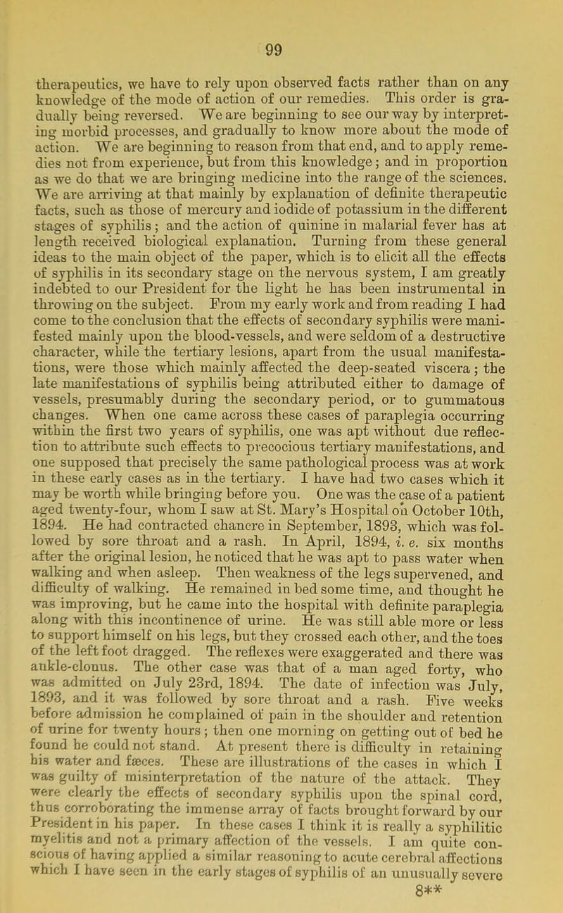 therapeutics, we have to rely upon observed facts rather than on any knowledge of the mode of action of our remedies. This order is gra- dually being reversed. We are beginning to see our way by interpret- ing morbid processes, and gradually to know more about the mode of action. We are beginning to reason from that end, and to apply reme- dies not from experience, but from this knowledge ; and in proportion as we do that we are bringing medicine into the range of the sciences. We are arriving at that mainly by explanation of definite therapeutic facts, such as those of mercury and iodide of potassium in the different stages of syphilis; and the action of quinine in malarial fever has at length received biological explanation. Turning from these general ideas to the main object of the paper, which is to elicit all the effects of syphilis in its secondary stage on the nervous system, I am greatly indebted to our President for the light he has been instrumental in throwing on the subject. From my early work and from reading I had come to the conclusion that the effects of secondary syphilis were mani- fested mainly upon the blood-vessels, and were seldom of a destructive character, while the tertiary lesions, apart from the usual manifesta- tions, were those which mainly affected the deep-seated viscera ; the late manifestations of syphilis being attributed either to damage of vessels, presumably during the secondary period, or to gummatous changes. When one came across these cases of paraplegia occurring within the first two years of syphilis, one was apt without due reflec- tion to attribute such effects to precocious tertiary manifestations, and one supposed that precisely the same pathological process was at work in these early cases as in the tertiary. I have had two cases which it may be worth while bringing before you. One was the case of a patient aged twenty-four, whom I saw at St. Mary’s Hospital on October 10th, 1894. He had contracted chancre in September, 1893, which was fol- lowed by sore throat and a rash. In April, 1894, i. e. six months after the original lesion, he noticed that he was apt to pass water when walking and when asleep. Then weakness of the legs supervened, and difficulty of walking. He remained in bed some time, and thought he was improving, but he came into the hospital with definite paraplegia along with this incontinence of urine. He was still able more or less to support himself on his legs, but they crossed each other, and the toes of the left foot dragged. The reflexes were exaggerated and there was ankle-clonus. The other case was that of a man aged forty, who was admitted on July 23rd, 1894. The date of infection was’July, 1893, and it was followed by sore throat and a rash. Five weeks before admission he complained of pain in the shoulder and retention of urine for twenty hours; then one morning on getting out of bed he found he could not stand. At present there is difficulty in retaining his water and faeces. These are illustrations of the cases in which I was guilty of misinterpretation of the nature of the attack. They were clearly the effects of secondary syphilis upon the spinal cord, thus corroborating the immense array of facts brought forward by our President in his paper. In these cases I think it is really a syphilitic myelitis and not a primary affection of the vessels. I am quite con- scious of having applied a similar reasoning to acute cerebral affections which I have seen in the early stages of syphilis of an unusually severe 8**