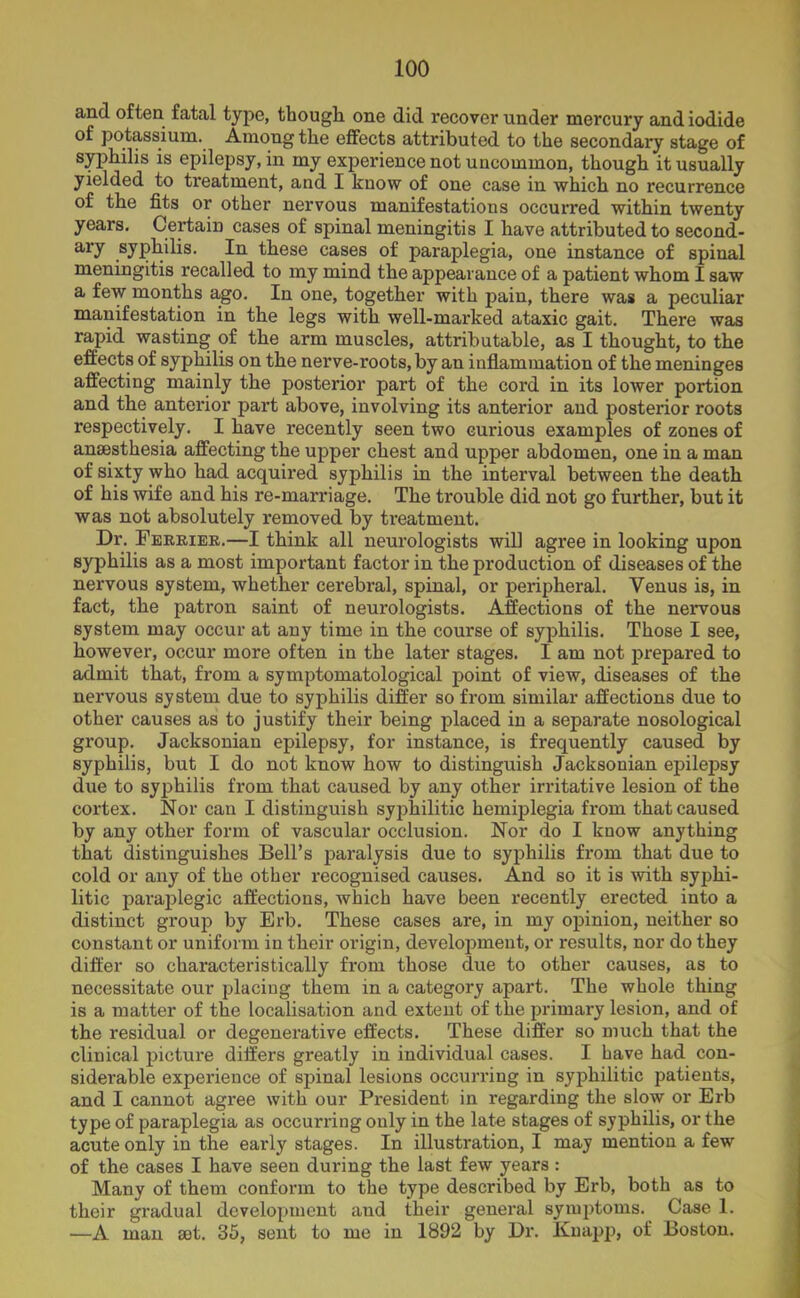 and often fatal type, though one did recover under mercury and iodide of potassium. Among the effects attributed to the secondary stage of syphilis is epilepsy, in my experience not uncommon, though it usually yielded to treatment, and I know of one case in which no recurrence of the fits or other nervous manifestations occurred within twenty years. Certain cases of spinal meningitis I have attributed to second- ly syphilis. In these cases of paraplegia, one instance of spinal meningitis recalled to my mind the appearance of a patient whom I saw a few months ago. In one, together with pain, there was a peculiar manifestation in the legs with well-marked ataxic gait. There was rapid wasting of the arm muscles, attributable, as I thought, to the effects of syphilis on the nerve-roots, by an inflammation of the meninges affecting mainly the posterior part of the cord in its lower portion and the anterior part above, involving its anterior and posterior roots respectively. I have recently seen two curious examples of zones of anaesthesia affecting the upper chest and upper abdomen, one in a man of sixty who had acquired syphilis in the interval between the death of his wife and his re-marriage. The trouble did not go further, but it was not absolutely removed by treatment. Dr. Ferrier.—I think all neurologists will agree in looking upon syphilis as a most important factor in the production of diseases of the nervous system, whether cerebral, spinal, or peripheral. Venus is, in fact, the patron saint of neurologists. Affections of the nervous system may occur at any time in the course of syphilis. Those I see, however, occur more often in the later stages. I am not prepared to admit that, from a symptomatological point of view, diseases of the nervous system due to syphilis differ so from similar affections due to other causes as to justify their being placed in a separate nosological group. Jacksonian epilepsy, for instance, is frequently caused by syphilis, but I do not know how to distinguish Jacksonian epilepsy due to syphilis from that caused by any other irritative lesion of the cortex. Nor can I distinguish syphilitic hemiplegia from that caused by any other form of vascular occlusion. Nor do I know anything that distinguishes Bell’s paralysis due to syphilis from that due to cold or any of the other recognised causes. And so it is with syphi- litic paraplegic affections, which have been recently erected into a distinct group by Erb. These cases are, in my opinion, neither so constant or uniform in their origin, development, or results, nor do they differ so characteristically from those due to other causes, as to necessitate our placing them in a category apart. The whole thing is a matter of the localisation and extent of the primary lesion, and of the residual or degenerative effects. These differ so much that the clinical picture differs greatly in individual cases. I have had con- siderable experience of spinal lesions occurring in syphilitic patients, and I cannot agree with our President in regarding the slow or Erb type of paraplegia as occurring only in the late stages of syphilis, or the acute only in the early stages. In illustration, I may mention a few of the cases I have seen during the last few years : Many of them conform to the type described by Erb, both as to their gradual development aud their general symptoms. Case 1. —A man set. 35, sent to me in 1892 by Dr. Knapp, of Boston.