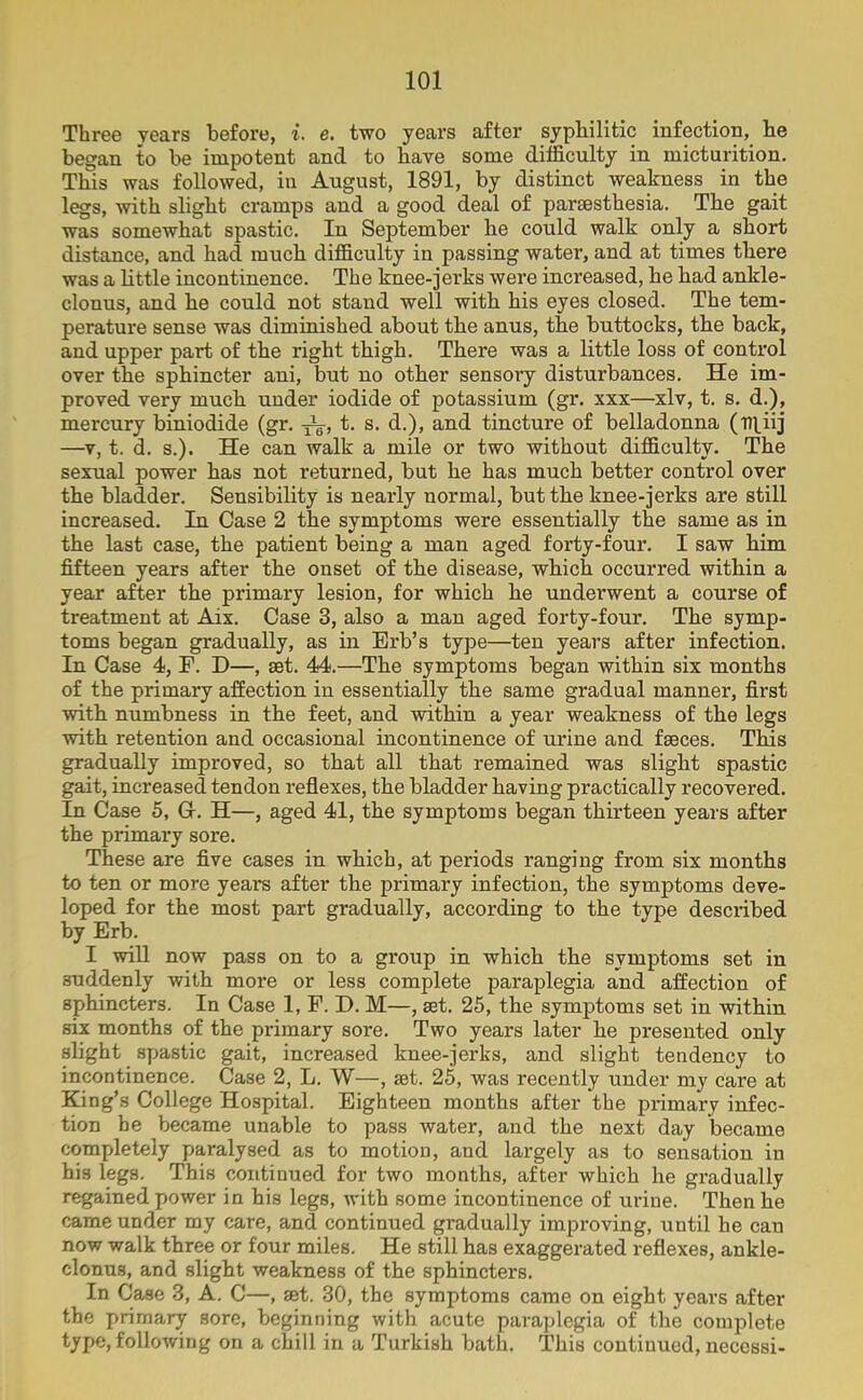 Three years before, i. e. two years after syphilitic infection, he began to be impotent and to have some difficulty in micturition. This was followed, in August, 1891, by distinct weakness in the legs, with slight cramps and a good deal of paraesthesia. The gait was somewhat spastic. In September lie could walk only a short distance, and had much difficulty in passing water, and at times there was a little incontinence. The knee-jerks were increased, he had ankle- clonus, and he could not stand well with his eyes closed. The tem- perature sense was diminished about the anus, the buttocks, the back, and upper part of the right thigh. There was a little loss of control over the sphincter ani, but no other sensory disturbances. He im- proved very much under iodide of potassium (gr. xxx—xlv, t. s. d.), mercury biniodide (gr. -j^-, t. s. d.), and tincture of belladonna (rr^iij —v, t. d. s.). He can walk a mile or two without difficulty. The sexual power has not returned, but he has much better control over the bladder. Sensibility is nearly normal, but the knee-jerks are still increased. In Case 2 the symptoms were essentially the same as in the last case, the patient being a man aged forty-four. I saw him fifteen years after the onset of the disease, which occurred within a year after the primary lesion, for which he underwent a course of treatment at Aix. Case 3, also a man aged forty-four. The symp- toms began gradually, as in Erb’s type—ten years after infection. In Case 4, F. D—, set. 44.—The symptoms began within six months of the primary affection in essentially the same gradual manner, first with numbness in the feet, and within a year weakness of the legs with retention and occasional incontinence of urine and faeces. This gradually improved, so that all that remained was slight spastic gait, increased tendon reflexes, the bladder having practically recovered. In Case 5, G-. H—, aged 41, the symptoms began thirteen years after the primary sore. These are five cases in which, at periods ranging from six months to ten or more years after the primary infection, the symptoms deve- loped for the most part gradually, according to the type described by Erb. I will now pass on to a group in which the symptoms set in suddenly with more or less complete paraplegia and affection of sphincters. In Case 1, F. D. M—, set. 25, the symptoms set in within six months of the primary sore. Two years later he presented only slight spastic gait, increased knee-jerks, and slight tendency to incontinence. Case 2, L. W—, set. 25, was recently under my care at King’s College Hospital. Eighteen months after the primary infec- tion be became unable to pass water, and the next day became completely paralysed as to motion, and largely as to sensation in his legs. This continued for two months, after which he gradually regained power in his legs, with some incontinence of urine. Then he came under my care, and continued gradually improving, until he cau now walk three or four miles. He still has exaggerated reflexes, ankle- clonus, and slight weakness of the sphincters. In Case 3, A. C—, set. 30, the symptoms came on eight years after the primary sore, beginning with acute paraplegia of the complete type, following on a chill in a Turkish bath. This continued, necessi-