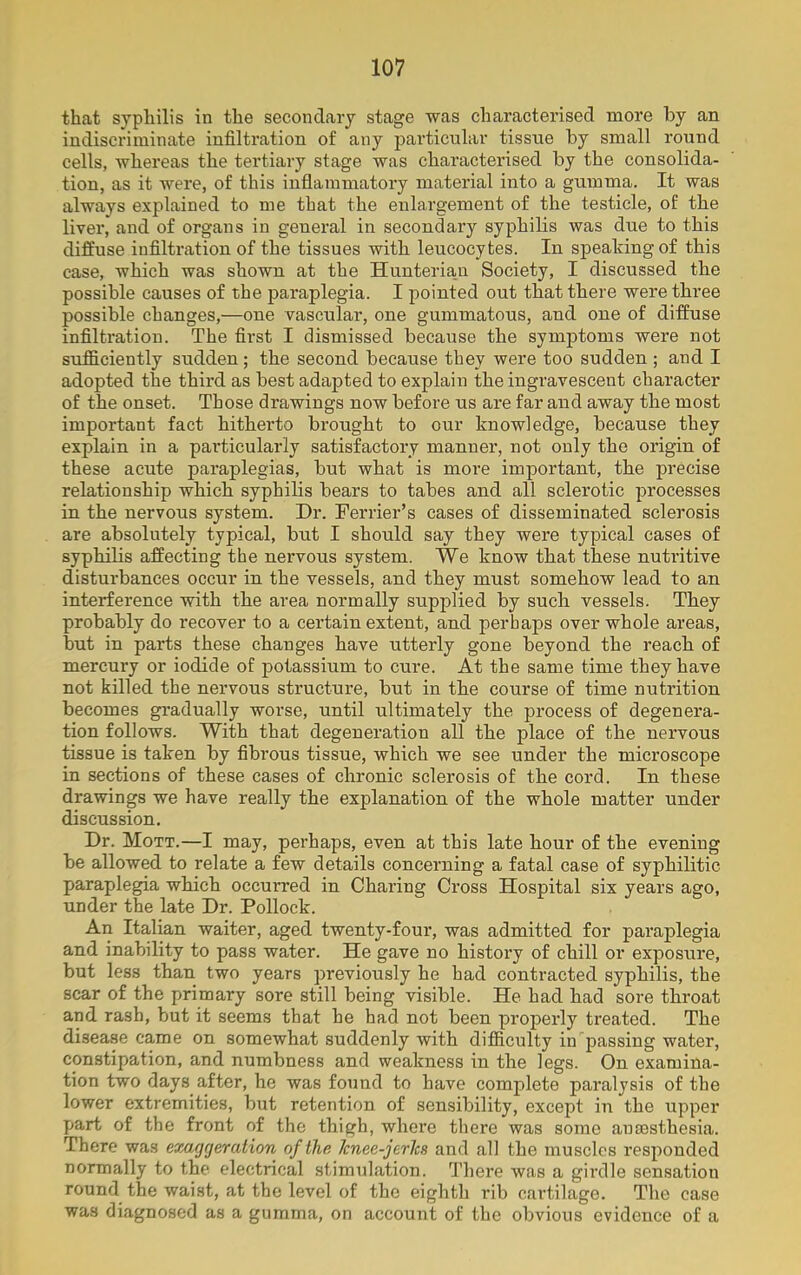 that syphilis in the secondary stage was characterised more by an indiscriminate infiltration of any particular tissue by small round cells, whereas the tertiary stage was characterised by the consolida- tion, as it were, of this inflammatory material into a gumma. It was always explained to me that the enlargement of the testicle, of the liver, and of organs in general in secondary syphilis was due to this diffuse infiltration of the tissues with leucocytes. In speaking of this case, which was shown at the Hunterian Society, I discussed the possible causes of the paraplegia. I pointed out that there were three possible changes,—one vascular, one gummatous, and one of diffuse infiltration. The first I dismissed because the symptoms were not sufficiently sudden; the second because they were too sudden; and I adopted the third as best adapted to explain the ingravescent character of the onset. Those drawings now before us are far and away the most important fact hitherto brought to our knowledge, because they explain in a particularly satisfactory manner, not only the origin of these acute paraplegias, but what is more important, the precise relationship which syphilis bears to tabes and all sclerotic processes in the nervous system. Dr. Ferrier’s cases of disseminated sclerosis are absolutely typical, but I should say they were typical cases of syphilis affecting the nervous system. We know that these nutritive disturbances occur in the vessels, and they must somehow lead to an interference with the area normally supplied by such vessels. They probably do recover to a certain extent, and perhaps over whole areas, hut in parts these changes have utterly gone beyond the reach of mercury or iodide of potassium to cure. At the same time they have not killed the nervous structure, but in the course of time nutrition becomes gradually worse, until ultimately the process of degenera- tion follows. With that degeneration all the place of the nervous tissue is taken by fibrous tissue, which we see under the microscope in sections of these cases of chronic sclerosis of the cord. In these drawings we have really the explanation of the whole matter under discussion. Dr. Mott.—I may, perhaps, even at this late hour of the evening be allowed to relate a few details concerning a fatal case of syphilitic paraplegia which occurred in Charing Cross Hospital six years ago, under the late Dr. Pollock. An Italian waiter, aged twenty-four, was admitted for paraplegia and inability to pass water. He gave no history of chill or exposure, but less than two years previously he had contracted syphilis, the scar of the primary sore still being visible. He had had sore throat and rash, but it seems that he had not been properly treated. The disease came on somewhat suddenly with difficulty in passing water, constipation, and numbness and weakness in the legs. On examina- tion two days after, he was found to have complete paralysis of the lower extremities, but retention of sensibility, except in the upper part of the front of the thigh, where there was some anaesthesia. There was exaggeration of the Jcnee-jerlcs and all the muscles responded normally to the electrical stimulation. There was a girdle sensation round the waist, at the level of the eighth rib cartilage. The case was diagnosed as a gumma, on account of the obvious evidence of a