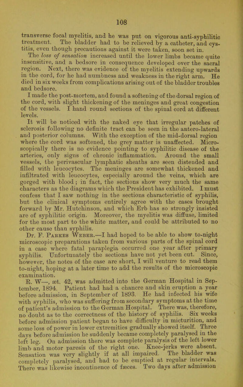 transverse focal myelitis, and he was put on vigorous anti-syphilitic treatment. The bladder had to be relieved by a catheter, and cys- titis, even though precautions against it were taken, soon set in. The loss of sensation increased until the lower limbs became quite insensitive, and a bedsore in consequence developed over the sacral region. Next, there was evidence of the myelitis extending upwards in the cord, for he had numbness and weakness in the right arm. He died in six weeks from complications arising out of the bladder troubles and bedsore. I made the post-mortem, and found a softening of the dorsal region of the cord, with slight thickening of the meninges and great congestion of the vessels. I hand round sections of the spinal cord at different levels. It will be noticed with the naked eye that irregular patches of sclerosis following no definite tract can be seen in the antero-lateral and posterior columns. With the exception of the mid-dorsal region where the cord was softened, the grey matter is unaffected. Micro- scopically there is no evidence pointing to syphilitic disease of the arteries, only signs of chronic inflammation. Around the small vessels, the perivascular lymphatic sheaths are seen distended and filled with leucocytes. The meninges are somewhat thickened and infiltrated with leucocytes, especially around the veins, which are gorged with blood; in fact, the sections show very much the same characters as the diagrams which the President has exhibited. I must confess that I saw nothing in the sections characteristic of syphilis, but the clinical symptoms entirely agree with the cases brought forward by Mr. Hutchinson, and which Erb has so strongly insisted are of syphilitic origin. Moreover, the myelitis was diffuse, limited for the most part to the white matter, and could be attributed to no other cause than syphilis. Dr. F. Parkes Weber.—I had hoped to be able to show to-night microscopic preparations taken from various parts of the spinal cord in a case where fatal paraplegia occurred one year after primary syphilis. Unfortunately the sections have not yet been cut. Since, however, the notes of the case are short, I will venture to read them to-night, hoping at a later time to add the results of the microscopic examination. R. W—, set. 42, was admitted into the German Hospital in Sep- tember, 1894. Patient had had a chancre and skin eruption a year before admission, in September of 1893. He had infected bis wife with syphilis, who was suffering from secondary symptoms at the time of patient’s admission to the German Hospital. There was, therefore, no doubt as to the correctness of the history of syphilis. Six weeks before admission patient began to have difficulty in micturition, and some loss of power in lower extremities gradually showed itself. Three days before admission he suddenly became completely paralysed in the left leg. On admission there was complete paralysis of the left lower limb and motor paresis of the right one. Knee-jerks were absent. Sensation was very slightly if at all impaired. The bladder was completely paralysed, and had to be emptied at regular intervals. There was likewise incontinence of faeces. Two days after admission