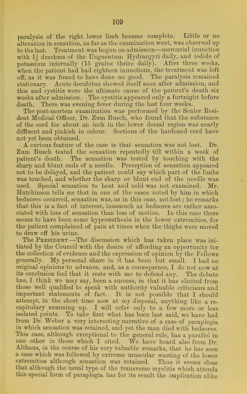 paralysis of tlie right lower limb became complete. Little or no alteration in sensation, as far as the examination went, was observed up to the last. Treatment was begun on admission—mercurial inunction with lj drachms of the Unguentum Hydrargyri daily, and iodide of potassium internally (15 grains thrice daily). After three weeks, when the patient had had eighteen inunctions, the treatment was left off, as it was found to have done no good. The paralysis remained stationary. Acute decubitus showed itself soon after admission, and this and cystitis were the ultimate cause of the patient’s death six weeks after admission. The cystitis appeared only a fortnight before death. There was evening fever during the last four weeks. The post-mortem examination was performed by the Senior Resi- dent Medical Officer, Dr. Zum Busch, who found that the substance of the cord for about an inch in the lower dorsal region was nearly diffluent and pinkish in colour. Sections of the hardened cord have not yet been obtained. A curious feature of the case is that sensation was not lost. Dr. Zum Busch tested the sensation repeatedly till within a week of patient’s death. The sensation was tested by touching with the sharp and blunt ends of a needle. Perception of sensation appeared not to be delayed, and the patient could say which part of the limbs was touched, and whether the sharp or blunt end of the needle was used. Special sensation to heat and cold was not examined. Mr. Hutchinson tells me that in one of the cases noted by him in which bedsores occurred, sensation was, as in this case, not lost; he remarks that this is a fact of interest, inasmuch as bedsores are rather asso- ciated with loss of sensation than loss of motion. In this case there seems to have been some hypersesthesia in the lower extremities, for the patient complained of pain at times when the thighs were moved to draw off his urine. The President.—The discussion which has taken place was ini- tiated by the Council with the desire of affording an opportunity for the collection of evidence and the expression of opinion by the Fellows generally. My personal share in it has been but small. I had no original opinions to advance, and, as a consequence, I do not now at its conclusion feel that it rests with me to defend any. The debate has, I think we may say, been a success, in that it has elicited from those well qualified to speak with authority valuable criticisms and important statements of fact. It is not possible that I should attempt, in the short time now at my disposal, anything like a re- capitulary summing up. I will refer only to a few more or less isolated points. To take first what has been last said, we have had from Dr. Weber a very interesting narrative of a case of paraplegia in which sensation was retained, and yet the man died with bedsores. This case, although exceptional to the general rule, has a parallel in one other in those which I cited. We have heard also from Dr. Althaus, in the course of his very valuable remarks, that he has seen a case which was followed by extreme muscular wasting of the lower extremities although sensation was retained. Thus it seems clear that although the usual type of the transverse myelitis which attends this special form of paraplegia has for its result the implication alike