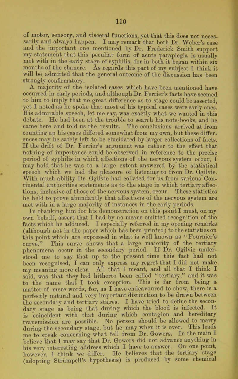 of motor, sensory, and visceral functions, yet that this does not neces- sarily and always happen. I may remark that both Dr. Weber’s case and the important one mentioned by Dr. Frederick Smith support my statement that this peculiar form of acute paraplegia is usually met with in the early stage of syphilis, for in both it began within six months of the chancre. As regards this part of my subject I think it will be admitted that the general outcome of the discussion has been strongly confirmatory. A majority of the isolated cases which have been mentioned have occurred in early periods, and although Dr. Ferrier’s facts have seemed to bim to imply that no great difference as to stage could be asserted, yet I noted as he spoke that most of his typical cases were early ones. His admirable speech, let me say, was exactly what we wanted in this debate. He had been at the trouble to search his note-books, and he came here and told us the results. The conclusions arrived at from counting up his cases differed somewhat from my own, but these differ- ences may be safely left to be elucidated by larger collections of facts. If the drift of Dr. Ferrier’s argument was rather to the effect that nothing of importance could be observed in reference to the precise period of syphilis in which affections of the nervous system occur, I may hold that he was to a large extent answered by the statistical speech which we bad the pleasure of listening to from Dr. Ogilvie. With much ability Dr. Ogilvie had collated for us from various Con- tinental authorities statements as to the stage in which tertiary affec- tions, inclusive of those of the nervous system, occur. These statistics he held to prove abundantly that affections of the nervous system are met with in a large majority of instances in the early periods. In thanking him for his demonstration on this point I must, on my own behalf, assert that I had by no means omitted recognition of the facts which he adduced. I especially referred in my opening remarks (although not in the paper which has been printed) to the statistics on this point which are expressed in what is well known as “ Fournier’s curve.” This curve shows that a large majority of the tertiary phenomena occur in the secondary period. If Dr. Ogilvie under- stood me to say that up to the present time this fact had not been recognised, I can only express my regret that I did not make my meaning more clear. AH that I meant, and ail that I think I said, was that they had hitherto been called “ tertiary,” and it was to the name that I took exception. This is far from being a matter of mere words, for, as I have endeavoured to show, there is a perfectly natural and very important distinction to be drawn between the secondary and tertiary stages. I have tried to define the secon- dary stage as being that during which the blood is infected. It is coincident with tbat during which contagion and hereditary transmission are possible. No person should be allowed to marry during the secondary stage, but he may when it is over. This leads me to speak concerning what fell from Dr. Gowers. In the main I believe that I may say that Dr. Gowers did not advance anything in his very interesting address which I have to answer. On one point, however, I think we differ. He believes tbat the tertiary stage (adopting Strumpell’s hypothesis) is produced by some chemical