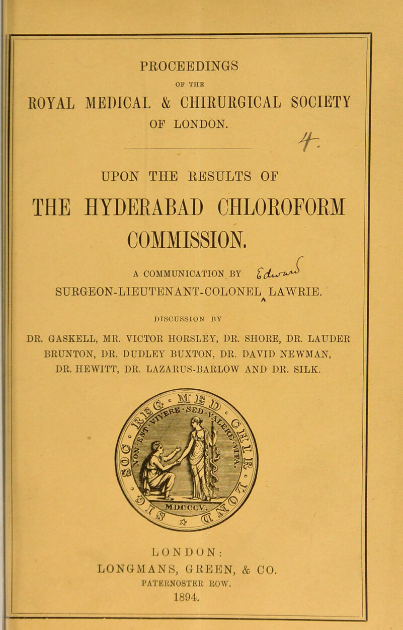 OP THE ROYAL MEDICAL & CHIRURGICAL SOCIETY OP LONDON. f-- UPON THE RESULTS OF THE HYDERABAD CHLOROFORM COMMISSION. A COMMUNICATION BY SUEGEON-LIEUTENANT-COLONBL LAWRIE. A DISCUSSION BY DR. GASKELL, MR. VICTOR HORSLEY, DR. SHORE, DR. LAUDER I BRUNTON, DR. DUDLEY BUXTON, DR. DAVID NEWMAN, DR. HEWITT, DR. LAZARUS-BARLOW AND DR. SILK. L (J N JJ U N : LONGMANS, GREEN, & CO. DATEKNOSTEIl ROW. 1894.