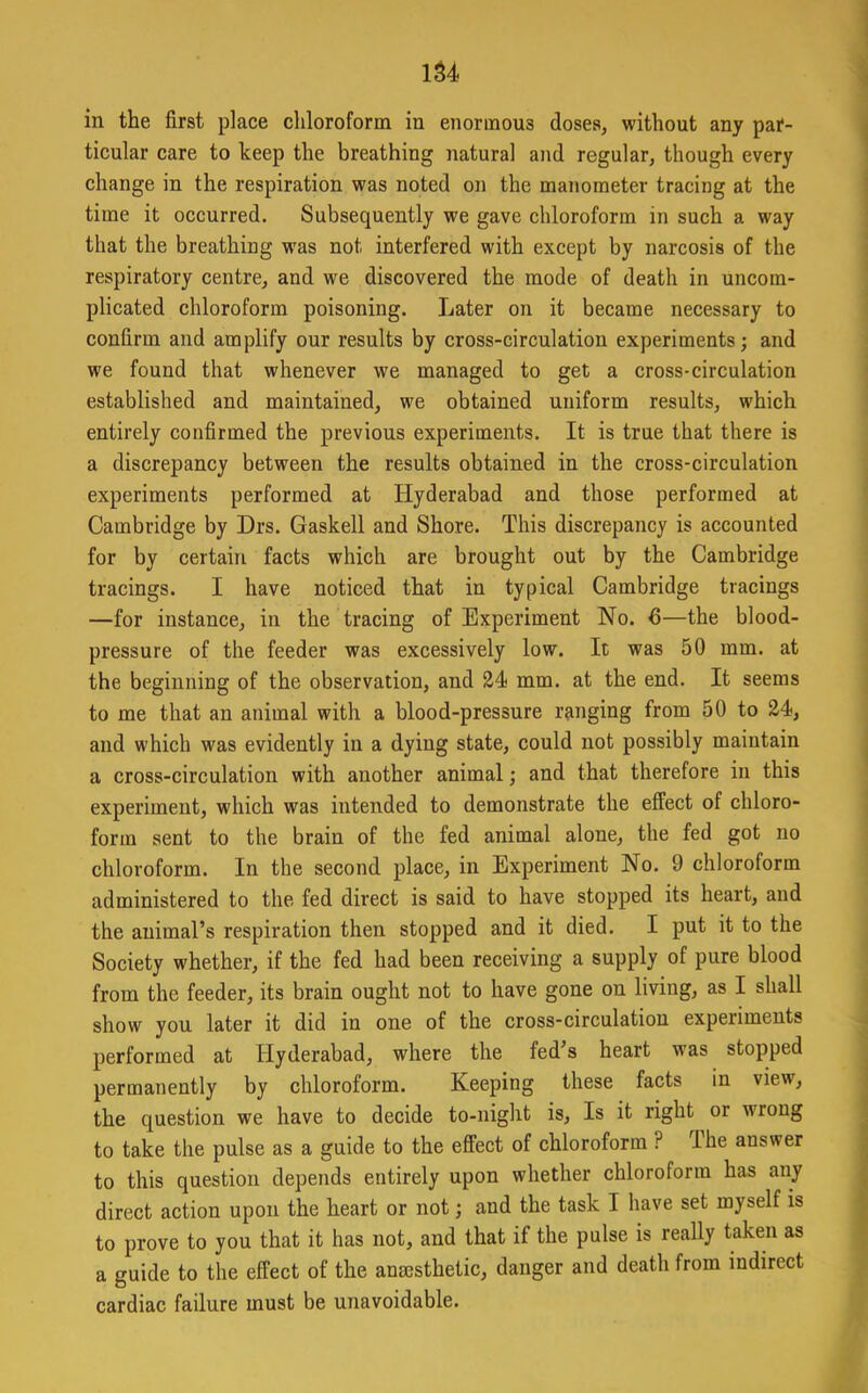 lU in the first place chloroform in enormous doses, without any par- ticular care to heep the breathing natural and regular, though every change in the respiration was noted on the manometer tracing at the time it occurred. Subsequently we gave chloroform in such a way that the breathing w'as not interfered with except by narcosis of the respiratory centre, and we discovered the mode of death in uncom- plicated chloroform poisoning. Later on it became necessary to confirm and amplify our results by cross-circulation experiments; and we found that whenever we managed to get a cross-circulation established and maintained, we obtained uniform results, which entirely confirmed the previous experiments. It is true that there is a discrepancy between the results obtained in the cross-circulation experiments performed at Hyderabad and those performed at Cambridge by Drs. Gaskell and Shore. This discrepancy is accounted for by certain facts which are brought out by the Cambridge tracings. I have noticed that in typical Cambridge tracings —for instance, in the tracing of Experiment No. 6—the blood- pressure of the feeder was excessively low. It was 50 mm. at the beginning of the observation, and 24 mm. at the end. It seems to me that an animal with a blood-pressure ranging from 50 to 24, and which was evidently in a dying state, could not possibly maintain a cross-circulation with another animal; and that therefore in this experiment, which was intended to demonstrate the effect of chloro- form sent to the brain of the fed animal alone, the fed got no chloroform. In the second place, in Experiment No. 9 chloroform administered to the fed direct is said to have stopped its heart, and the animal’s respiration then stopped and it died. I put it to the Society whether, if the fed had been receiving a supply of pure blood from the feeder, its brain ought not to have gone on living, as I shall show you later it did in one of the cross-circulation experiments performed at Hyderabad, where the fed’s heart was stopped permanently by chloroform. Keeping these facts in view, the question we have to decide to-night is. Is it right or wrong to take the pulse as a guide to the effect of chloroform ? The answer to this question depends entirely upon whether chloroform has any direct action upon the heart or not; and the task I have set myself is to prove to you that it has not, and that if the pulse is really taken as a guide to the effect of the anmsthetic, danger and death from indirect cardiac failure must be unavoidable.