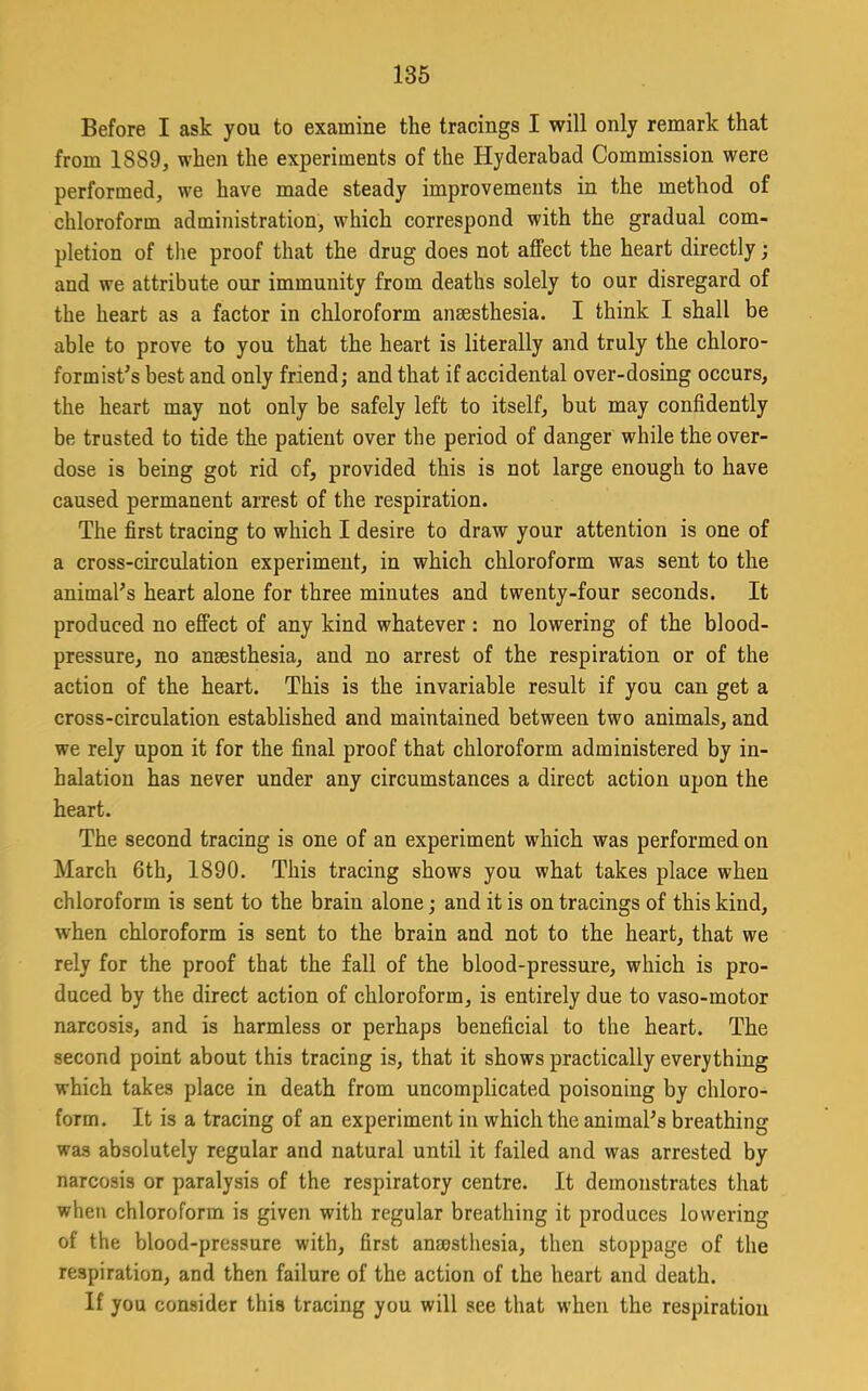 Before I ask you to examine the tracings I will only remark that from 1889, when the experiments of the Hyderabad Commission were performed, we have made steady improvements in the method of chloroform administration, which correspond with the gradual com- pletion of the proof that the drug does not affect the heart directly; and we attribute our immunity from deaths solely to our disregard of the heart as a factor in chloroform anaesthesia. I think I shall be able to prove to you that the heart is literally and truly the chloro- formist^s best and only friend; and that if accidental over-dosing occurs, the heart may not only be safely left to itself, but may confidently be trusted to tide the patient over the period of danger while the over- dose is being got rid of, provided this is not large enough to have caused permanent arrest of the respiration. The first tracing to which I desire to draw your attention is one of a cross-circulation experiment, in which chloroform was sent to the animal's heart alone for three minutes and twenty-four seconds. It produced no effect of any kind whatever : no lowering of the blood- pressure, no anaesthesia, and no arrest of the respiration or of the action of the heart. This is the invariable result if you can get a cross-circulation established and maintained between two animals, and we rely upon it for the final proof that chloroform administered by in- halation has never under any circumstances a direct action upon the heart. The second tracing is one of an experiment which was performed on March 6th, 1890. This tracing shows you what takes place when chloroform is sent to the brain alone; and it is on tracings of this kind, when chloroform is sent to the brain and not to the heart, that we rely for the proof that the fall of the blood-pressure, which is pro- duced by the direct action of chloroform, is entirely due to vaso-motor narcosis, and is harmless or perhaps beneficial to the heart. The second point about this tracing is, that it shows practically everything which takes place in death from uncomplicated poisoning by chloro- form. It is a tracing of an experiment in which the animal's breathing was absolutely regular and natural until it failed and was arrested by narcosis or paralysis of the respiratory centre. It demonstrates that when chloroform is given with regular breathing it produces lowering of the blood-pressure with, first anaesthesia, then stoppage of the respiration, and then failure of the action of the heart and death. If you consider this tracing you will see that when the respiration