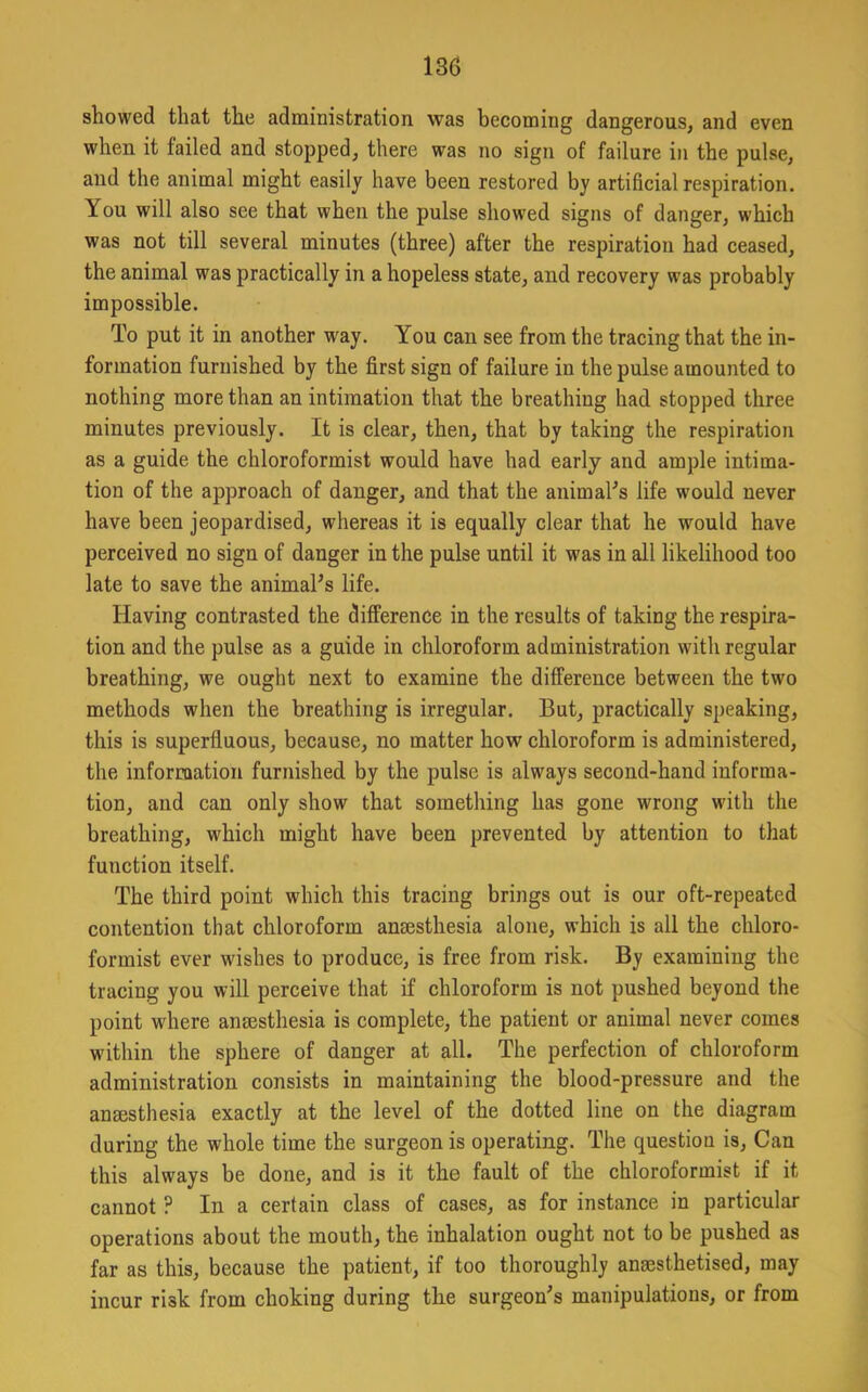 showed that the administration was becoming dangerous, and even when it failed and stopped, there was no sign of failure in the pulse, and the animal might easily have been restored by artificial respiration. You will also see that when the pulse showed signs of danger, which was not till several minutes (three) after the respiration had ceased, the animal was practically in a hopeless state, and recovery was probably impossible. To put it in another way. You can see from the tracing that the in- formation furnished by the first sign of failure in the pulse amounted to nothing more than an intimation that the breathing had stopped three minutes previously. It is clear, then, that by taking the respiration as a guide the chloroformist would have had early and ample intima- tion of the approach of danger, and that the animaFs life would never have been jeopardised, whereas it is equally clear that he would have perceived no sign of danger in the pulse until it was in all likelihood too late to save the animaPs life. Having contrasted the difference in the results of taking the respira- tion and the pulse as a guide in chloroform administration with regular breathing, we ought next to examine the difference between the two methods when the breathing is irregular. But, practically speaking, this is superfluous, because, no matter how chloroform is administered, the information furnished by the pulse is always second-hand informa- tion, and can only show that something has gone wrong with the breathing, which might have been prevented by attention to that function itself. The third point which this tracing brings out is our oft-repeated contention that chloroform anaesthesia alone, which is all the chloro- formist ever wishes to produce, is free from risk. By examining the tracing you will perceive that if chloroform is not pushed beyond the point where anaesthesia is complete, the patient or animal never comes within the sphere of danger at all. The perfection of chloroform administration consists in maintaining the blood-pressure and the anaesthesia exactly at the level of the dotted line on the diagram during the whole time the surgeon is operating. The question is. Can this always be done, and is it the fault of the chloroformist if it cannot ? In a certain class of cases, as for instance in particular operations about the mouth, the inhalation ought not to be pushed as far as this, because the patient, if too thoroughly anaesthetised, may incur risk from choking during the surgeon's manipulations, or from