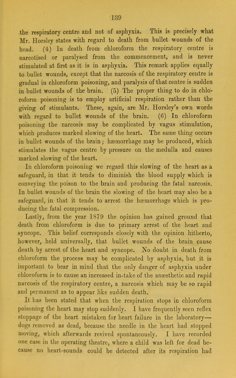 the respiratory centre and not of asphyxia. This is precisely what Mr. Horsley states with regard to death from bullet wounds of the head. (4) In death from chloroform the respiratory centre is narcotised or paralysed from the commencement, and is never stimulated at first as it is in asphyxia. This remark applies equally to bullet wounds, except that the narcosis of the respiratory centre is gradual in chloroform poisoning, and paralysis of that centre is sudden in bullet wounds of the brain. (5) The proper thing to do in chlo- roform poisoning is to employ artificial respiration rather than the giving of stimulants. These, again, are Mr. Horsley^s own words with regard to bullet wounds of the brain. (6) In chloroform poisoning the narcosis may be complicated by vagus stimulation, which produces marked slowing of the heart. The same thing occurs in bullet wounds of the brain; haemorrhage may be produced, which stimulates the vagus centre by pressure on the medulla and causes marked slowing of the heart. In chloroform poisoning we regard this slowing of the heart as a safeguard, in that it tends to diminish the blood supply which is conveying the poison to the brain and producing the fatal narcosis. In bullet wounds of the brain the slowing of the heart may also be a safeguard, in that it tends to arrest the haemorrhage which is pro- ducing the fatal compression. Lastly, from the year 1879 the opinion has gained ground that death from chloroform is due to primary arrest of the heart and syncope. This belief corresponds closely with the opinion hitherto, however, held universally, that bullet wounds of the brain cause death by arrest of the heart and syncope. No doubt in death from chloroform the process may be complicated by asphyxia, but it is important to bear in mind that the only danger of asphyxia under chloroform is to cause an increased in-take of the anaesthetic and rapid narcosis of the respiratory centre, a narcosis which may be so rapid and permanent as to appear like sudden death. It has been stated that when the respiration stops in chloroform poisoning the heart may stop suddenly. I have frequently seen reflex stoppage of the heart mistaken for heart failure in the laboratory— dogs removed as dead, because the needle in the heart had stopped moving, which afterwards revived spontaneously. I have recorded one case in the operating theatre, where a child was left for dead be- cause no heart-sounds could be detected after its respiration had