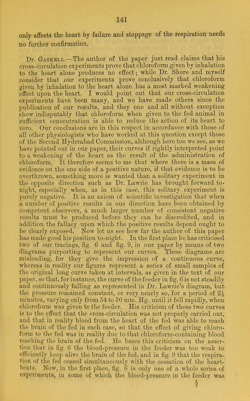 only affects the heart by failure and stoppage of the respiration needs no further confirmation. Dr. Gaskell.—The author of the paper just read claims that his cross-circulation experiments prove that chloroform given by inhalation to the heart alone produces no effect; while Dr. Shore and myself consider that our experiments prove conclusively that chloroform given by inhalation to the heart alone has a most marked weakening effect upon the heart. I would point out that our cross-circulation experiments have been many, and we have made others since the publication of our results, and they one and all without exception show indisputably that chloroform when given to the fed animal in sufficient concentration is able to reduce the action of its heart to zero. Our conclusions are in this respect in accordance with those of all other physiologists who have worked at this question except those of the Second Hyderabad Commission, although here too we see, as we have pointed out in our paper, their curves if rightly interpreted point to a weakening of the heart as the result of the administration of chloroform. It therefore seems to me that where there is a mass of evidence on the one side of a positive nature, if that evidence is to be overthrown, something more is wanted than a solitary experiment in the opposite direction such as Dr. Lawrie has brought forward to- night, especially when, as in this case, this solitary experiment is purely negative. It is an axiom of scientific investigation that when a number of positive results in one direction have been obtained by competent observers, a much larger number of consistent negative results must be produced before they can be discredited, and in addition the fallacy upon which the positive results depend ought to be clearly exposed. Now let us see how far the author of this paper has made good his position to-night. In the first place he has criticised two of our tracings, fig. 6 and fig. 9, in our paper by means of two diagrams purporting to represent our curves. These diagrams are misleading, for they give the impression of a continuous curve, whereas in reality our figures represent a series of small samples of the original long curve taken at intervals, as given in the text of our paper, so that, for instance, the curve of the feeder in fig. 6 is not steadily and continuously falling as represented in Dr. Lawrie’s diagram, but the pressure remained constant, or very nearly so, for a period of 2^ minutes, varying only from 54 to 50 mm. Hg. until it fell rapidly, when chloroform was given to the feeder. His criticism of these two curves is to the effect that the cross-circulation was not properly carried out, and that in reality blood from the heart of the fed was able to reach the brain of the fed in each case, so that the effect of giving chloro- form to the fed was in reality due to that chloroform-containing blood reaching the brain of the fed. He bases this criticism on the asser- tion that in fig. 6 the blood-pressure in the feeder was too weak to effi ciently keep alive the brain of the fed, and in fig. 9 that the respira- tion of the fed ceased simxiltaneously with the cessation of the heart- beats. Now, in the first place, fig. 6 is only one of a whole series of experiments, in some of which the blood-pressure in the feeder was §