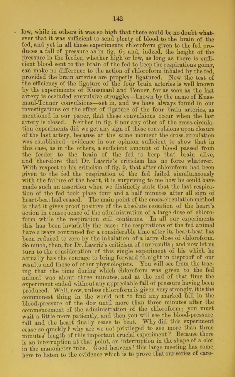 low, while in others it was so high that there could be no douht what- ever that it was sufficient to send plenty of blood to the brain of the fed, and yet in all these experiments chloroform given to the fed pro- duces a fall of pressure as in fig. 6; and, indeed, the height of the pressure in the feeder, whether high or low, as long as there is suffi- cient blood sent to the brain of the fed to keep the respirations going, can make no difference to the action of chloroform inhaled by the fed, provided the brain arteries are properly ligatured. Now the test of the efficiency of the ligature of the four brain arteries is well known by the experiments of Kussmaul and Tenner, for as soon as the last artery is occluded convulsive struggles—known by the name of Kuss- maul-Tenner convulsions—set in, and we have always found in our investigations on the effect of ligature of the four brain arteries, as mentioned in our paper, that these convulsions occur when the last artery is closed. Neither in fig. 6 nor any other of the cross-circula- tion experiments did we get any sign of these convulsions upon closure of the last artery, because at the same moment the cross-circulation was established—evidence in our opinion sufficient to show that in this case, as in the others, a sufficient amount of blood passed from the feeder to the brain of the fed to keep that brain alive, and therefore that Dr. Lawrie’s criticism has no force whatever. With respect to his criticism of fig. 9, that after chloroform had been given to the fed the respiration of the fed failed simultaneously with the failure of the heart, it is surprising to me how he could have made such an assertion when we distinctly state that the last respira- tion of the fed took place four and a half minutes after all sign of heart-beat had ceased. The main point of the cross-circulation method is that it gives proof positive of the absolute cessation of the heart’s action in consequence of the administration of a large dose of chloro- form while the respiration still continues. In all our experiments this has been invariably the case : the respirations of the fed animal have always continued for a considerable time after its heart-beat has been reduced to zei’o by the inhalation of a large dose of chloroform. So much, then, for Dr. Lawrie’s criticism of our results ; and now let us turn to the consideration of this single experiment of his which he actually has the courage to bring forward to-night in disproof of our results and those of other physiologists. You will see from the trac- ing that the time during which chloroform was given to the fed animal was about three minutes, and at the end of that time the experiment ended without any appreciable fall of pressure having been produced. Well, now, unless chloroform is given very strongly, it is the commonest thing in the world not to find any marked fall iu the blood-pressure of the dog until more than three minutes after the commencement of the administration of the chloroform; you must wait a little more patiently, and then you will see the blood-pressure fall and the heart finally cease to beat. Why did this experiment cease so quickly ? why are we not privileged to see more than three minutes’ length of this important crucial experiment? Because there is an interruption at that point, an interruption in the shape of a clot in the manometer tube. Good heavens! this large meeting has come here to listen to the evidence which is to prove that our series of care-