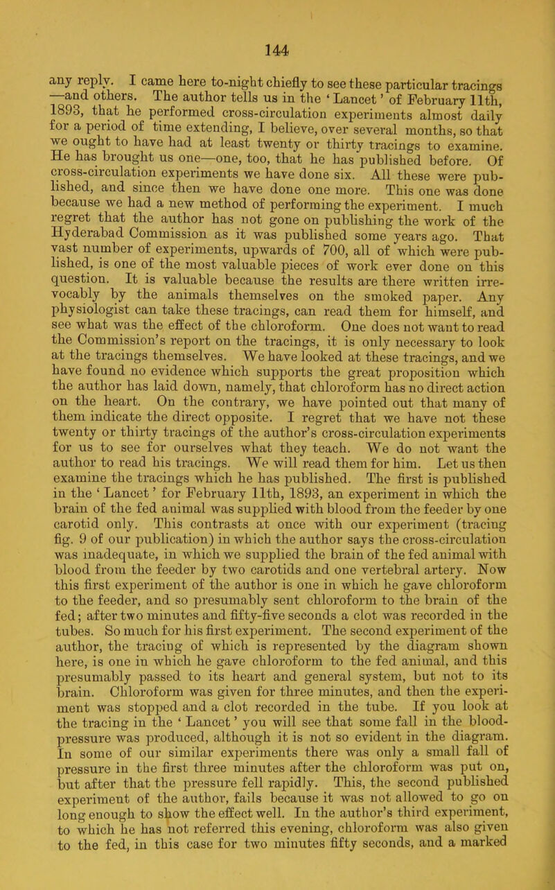 any leply. I came here to-night chiefly to see these particular tracings —and others. The author tells us in the ‘ Lancet ’ of February 11th, 1893, that he performed cross-circulation experiments almost daily for a peiiod of time extending, I believe, over several months, so that we ought to have had at least twenty or thirty tracings to examine. He has brought us one—one, too, that he has published before. Of cross-circulation experiments we have done six. All these were pub- lished, and since then we have done one more. This one was done because we had a new method of performing the experiment. I much regret that the author has not gone on pubhshing the work of the Hyderabad Commission as it was published some years ago. That vast number of experiments, upwards of 700, all of which were pub- lished, is one of the most valuable pieces of work ever done on this question. It is valuable because the results are there wi'itten irre- vocably by the animals themselves on the smoked paper. Any physiologist can take these tracings, can read them for himself, and see what was the effect of the chloroform. One does not want to read the Commission’s report on the tracings, it is only necessary to look at the tracings themselves. We have looked at these tracings, and we have found no evidence which supports the great proposition which the author has laid down, namely, that chloroform has no direct action on the heart. On the contrary, we have pointed out that many of them indicate the direct opposite. I regret that we have not these twenty or thirty tracings of the author’s cross-circulation experiments for us to see for ourselves what they teach. We do not want the author to read his tracings. We will read them for him. Let us then examine the tracings which he has published. The first is published in the ‘ Lancet ’ for February 11th, 1893, an experiment in which the brain of the fed animal was supplied with blood from the feeder by one carotid only. This contrasts at once with our experiment (tracing fig. 9 of our publication) in which the author says the cross-circulation was inadequate, in which we supplied the brain of the fed animal with blood from the feeder by two carotids and one vertebral artery. Now this first experiment of the author is one in which he gave chloroform to the feeder, and so presumably sent chloroform to the brain of the fed; after two minutes and fifty-five seconds a clot was recorded in the tubes. So much for his first experiment. The second experiment of the author, the tracing of which is represented by the diagram shown here, is one in which he gave chloroform to the fed animal, and this presumably passed to its heart and general system, but not to its brain. Chloroform was given for three minutes, and then the experi- ment was stopped and a clot recorded in the tube. If you look at the tracing in the ‘ Lancet ’ you will see that some fall in the blood- pressure was produced, although it is not so evident in the diagram. In some of our similar experiments there was only a small fall of pressure in the first three minutes after the chloroform was put on, but after that the pressure fell rapidly. This, the second published experiment of the author, fails because it was not allowed to go on long enough to show the effect well. In the author’s third experiment, to which he has not referred this evening, chloroform was also given to the fed, in this case for two minutes fifty seconds, and a marked