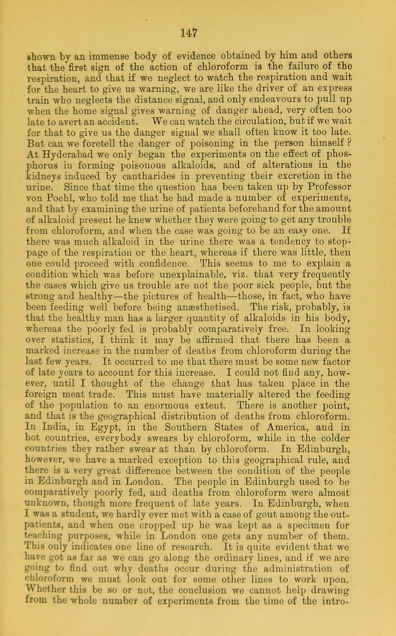 shown by an immense body of evidence obtained by him and others that the first sign of the action of chloroform is the failure of the respiration, and that if we neglect to watch the respiration and wait for the heart to give us warning, we are like the driver of an express train who neglects the distance signal, and only endeavours to pull up when the home signal gives warning of danger ahead, very often too late to avert an accident. We can watch the circulation, but if we wait for that to give us the danger signal we shall often know it too late. But can we foretell the danger of poisoning in the person himself ? At Hyderabad we only began the experiments on the effect of phos- phorus in forming poisonous alkaloids, and of alterations in the kidneys induced by cantharides in preventing their excretion in the urine. Since that time the question has been taken up by Professor von Poehl, who told me that he had made a number of experiments, and that by examining the urine of patients beforehand for the amount of alkaloid present he knew whether they were going to get any trouble from chloroform, and when the case was going to be an easy one. If there was much alkaloid in the urine there was a tendency to stop- page of the respiration or the heart, whereas if there was little, then one could proceed with confidence. This seems to me to explain a condition which was before unexplainable, viz. that very frequently the cases which give us trouble are not the poor sick people, but the strong and healthy—the pictures of health—those, in fact, who have been feeding well before being anaesthetised. The risk, probably, is that the healthy man has a larger quantity of alkaloids in his body, whereas the poorly fed is probably comparatively free. In looking over statistics, I think it may be affirmed that there has been a marked increase in the number of deaths from chloroform during the last few years. It occurred to me that there must be some new factor of late years to account for this increase. I could not find any, how- ever, until I thought of the change that has taken place in the foreign meat trade. This must have materially altered the feeding of the population to an enormous extent. There is another point, and that is the geographical distribution of deaths from chloroform. In India, in Egypt, in the Southern States of America, and in hot countries, everybody swears by chloroform, while in the colder countries they rather swear at than by chloroform. In Edinburgh, however, we have a marked exception to this geographical rule, and there is a very great difference between the condition of the people in Edinburgh and in London. The people in Edinburgh used to be comparatively poorly fed, and deaths from chloroform were almost unknown, though more frequent of late years. In Edinburgh, when I was a student, we hardly ever met with a case of gout among the out- patients, and when one cropped up he was kept as a specimen for teaching purposes, while in London one gets any number of them. This only indicates one line of research. It is quite evident that we have got as far as we can go along the ordinary lines, and if we are going to find out why deaths occur during the administration of chloroform we must look out for some other lines to work upon. Whether this be so or not, the conclusion we cannot help drawing from the whole number of experiments from the time of the intro-