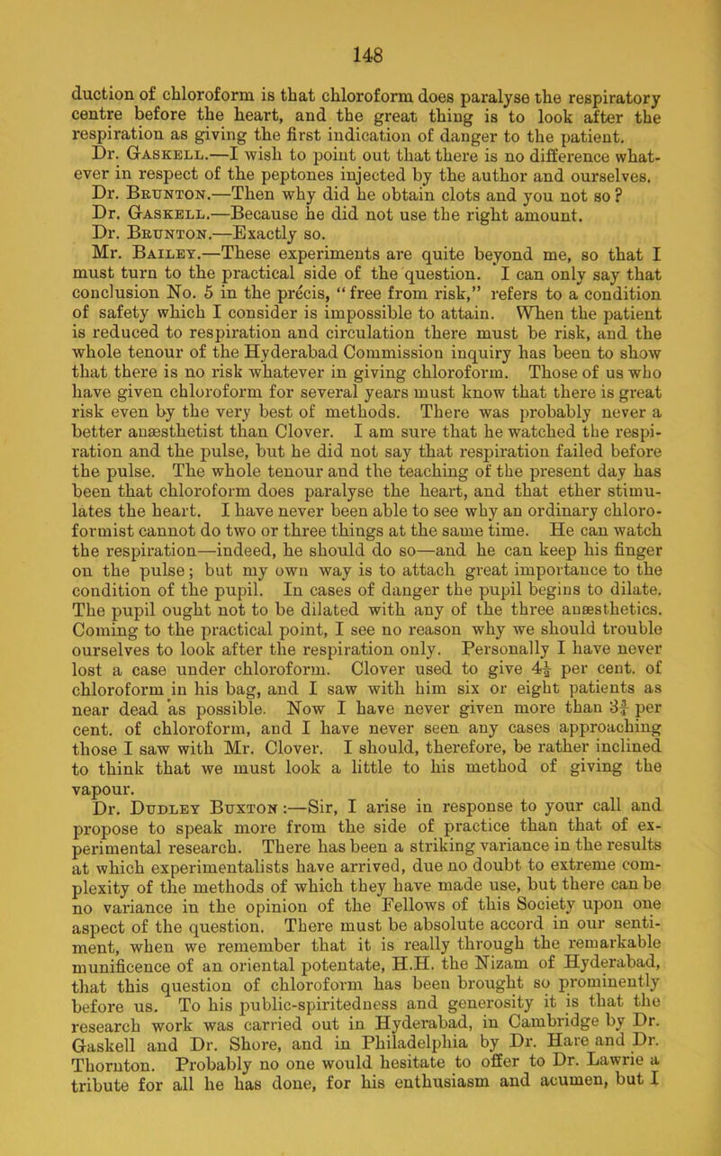 duction of chloroform is that chloroform does paralyse the respiratory centre before the heart, and the great thing is to look after the respiration as giving the first indication of danger to the patient. Dr. Gaskbll.—I wish to point out that there is no difference what- ever in respect of the peptones injected by the author and ourselves. Dr. Bkunton.—Then why did he obtain clots and you not so ? Dr. Gaskell.—Because he did not use the right amount. Dr. Bktjnton.—Exactly so. Mr. Bailet.—These experiments are quite beyond me, so that I must turn to the practical side of the question, * I can only say that conclusion No. 5 in the precis, “free from risk,” refers to a condition of safety which I consider is impossible to attain. When the patient is reduced to respiration and circulation there must be risk, and the whole tenour of the Hyderabad Commission inquiry has been to show that there is no risk whatever in giving chloroform. Those of us who have given chloroform for several years must know that there is great risk even by the very best of methods. There was probably never a better anaesthetist than Clover. I am sure that he watched the respi- ration and the pulse, but he did not say that respiration failed before the pulse. The whole tenour and the teaching of the present day has been that chloroform does paralyse the heart, and that ether stimu- lates the heart. I have never been able to see why an ordinary chloro- formist cannot do two or three things at the same time. He can watch the respiration—indeed, he should do so—and he can keep his finger on the pulse; but my own way is to attach great importance to the condition of the pupil. In cases of danger the pupil begins to dilate. The pupil ought not to be dilated with any of the three anaesthetics. Coming to the practical point, I see no reason why we should trouble ourselves to look after the respiration only. Personally I have never lost a case under chloroform. Clover used to give 4^ per cent, of chloroform in his bag, and I saw with him six or eight patients as near dead as possible. Now I have never given more than 8i per cent, of chloroform, and I have never seen any cases approaching those I saw with Mr. Clover. I should, therefore, be rather inclined to think that we must look a little to his method of giving the vapour. Dr. Dudley Buxton :—Sir, I arise in response to your call and propose to speak more from the side of practice than that of ex- perimental research. There has been a striking variance in the results at which experimentalists have arrived, due no doubt to extreme com- plexity of the methods of which they have made use, but there can be no variance in the opinion of the Fellows of this Society upon one aspect of the question. There must be absolute accord in our senti- ment, when we remember that it is really through the I'emarkable munificence of an oriental potentate, H.H. the Nizam of Hyderabad, that this question of chloroform has been brought so prominently before us. To his public-spiriteduess and generosity it is that the research work was carried out in Hyderabad, in Cambridge by Dr. Gaskell and Dr. Shore, and in Philadelphia by Dr. Hare and Dr. Thornton. Probably no one would hesitate to offer to Dr. Lawrie a tribute for all he has done, for his enthusiasm and acumen, but I