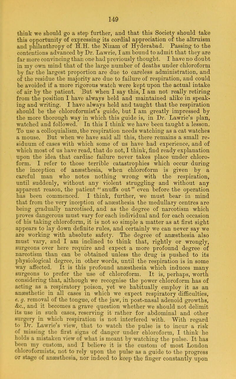 think we should go a step furthei’, and that this Society should take this opportunity of expressing its cordial appreciation of the altruism and philanthropy of H.H. the Nizam of Hyderabad. Passing to the contentions advanced by Dr. Lawrie, I am bound to admit that they are far more convincing than one had previously thought. I have no doubt in my own mind that of the large number of deaths under chloroform by far the largest proportion are due to careless administration, and of the residue the majority are due to failure of respiration, and could be avoided if a more rigorous watch were kept upon the actual intake of air by the patient. But when I say this, I am not really retiring from the position I have always held and maintained alike in speak- ing and writing. I have always held and taught that the respiration should be the chloroformist’s guide, but I am greatly impressed by the more thorough way in which this guide is, in Dr. Lawrie’s plan, watched and followed. In this I think we have been taught a lesson. To use a colloquialism, the respiration needs watching as a cat watches a mouse. But when we have said all this, there remains a small re- siduum of cases with which some of us have had experience, and of which most of us have read, that do not, I think, find ready explanation upon the idea that cardiac failure never takes place under chloro- form. I refer to those terrible catastrophies which occur during the inception of anaesthesia, when chloroform is given by a careful man who notes nothing wrong with the respiration, until suddenly, without any violent struggling and without any apparent reason, the patient “snuffs out” even before the operation has been commenced. I think, further, we must bear in mind that from the very inception of anaesthesia the medullary centres are being gradually narcotised, and as the degree of narcotism which proves dangerous must vary for each individual and for each occasion of his taking chloroform, it is not so simple a matter as at first sight appears to lay down definite rules, and certainly we can never say we are working with absolute safety. The degree of anaesthesia also must vaiy, and I am inclined to think that, rightly or wrongly, surgeons over here require and expect a more profound degree of narcotism than can be obtained unless the drug is pushed to its physiological degree, in other words, until the respiration is in some way affected. It is this profound anaesthesia which induces many surgeons to prefer the use of chloroform. It is, perhaps, worth considering that, although we recognise the power chloroform has of acting as a respiratory poison, yet we habitually employ it as an anaesthetic in all cases in which we expect respiratory difiiculties, e. g. removal of the tongue, of the jaw, in post-nasal adenoid growths, &c., and it becomes a grave question whether we should not delimit its use in such cases, reserving it rather for abdominal and other surgery in which respiration is not interfered with. With regard to Dr. Lawrie’s view, that to watch the pulse is to incur a risk of missing the first signs of danger under chloroform, I think he holds a mistaken view of what is meant by watching the pulse. It has been my custom, and I believe it is the custom of most London chloroformists, not to rely upon the pulse as a guide to the progress or stage of anmsthesia, nor indeed to keep the finger constantly upon
