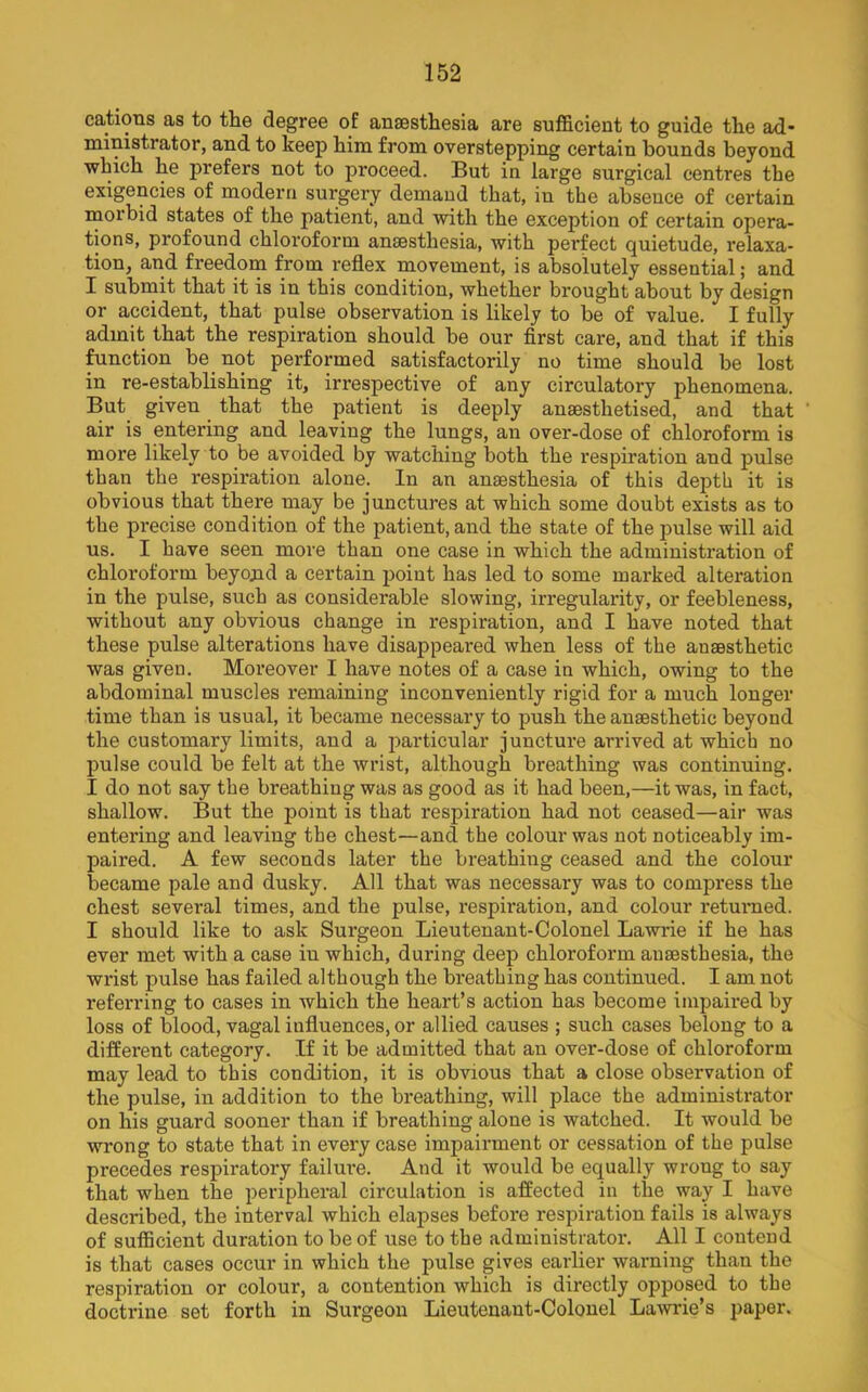 cations as to the degree of anaesthesia are sufficient to guide the ad* ministrator, and to keep him from overstepping certain bounds beyond which he prefers not to proceed. But in large surgical centres the exigencies of modern surgery demand that, in the absence of certain morbid states of the patient, and with the exception of certain opera- tions, profound chloroform anaesthesia, with perfect quietude, relaxa- tion, and freedom from reflex movement, is absolutely essential; and I submit that it is in this condition, whether brought about by design or accident, that pulse observation is likely to be of value. I fully admit that the respiration should be our first care, and that if this function be not performed satisfactorily no time should be lost in re-establishing it, irrespective of any circulatory phenomena. But given that the patient is deeply anaesthetised, and that air is entering and leaving the lungs, an over-dose of chloroform is more likely to be avoided by watching both the respiration and pulse than the respiration alone. In an anaesthesia of this depth it is obvious that there may be junctures at which some doubt exists as to the precise condition of the patient, and the state of the pulse will aid us. I have seen more than one case in which the administration of chloroform beyojid a certain point has led to some marked alteration in the pulse, such as considerable slowing, iri'egularity, or feebleness, without any obvious change in respiration, and I have noted that these pulse alterations have disappeared when less of the anaesthetic was given. Moreover I have notes of a case in which, owing to the abdominal muscles remaining inconveniently rigid for a much longer time than is usual, it became necessary to push the anaesthetic beyond the customary limits, and a particular juncture arrived at which no pulse could be felt at the wrist, although breathing was continning. I do not say the breathing was as good as it had been,—it was, in fact, shallow. But the point is that respiration had not ceased—air was entering and leaving the chest—and the colour was not noticeably im- paired. A few seconds later the breathing ceased and the colour became pale and dusky. All that was necessary was to compress the chest several times, and the pulse, respiration, and colour returned. I should like to ask Surgeon Lieutenant-Colonel Lawrie if he has ever met with a case in which, during deep chloroform anaesthesia, the wrist pulse has failed although the breathing has continued. I am not referring to cases in which the heart’s action has become impaired by loss of blood, vagal influences, or allied causes ; such cases belong to a different category. If it be admitted that an over-dose of chloroform may lead to this condition, it is obvious that a close observation of the pulse, in addition to the breathing, will place the administrator on his guard sooner than if breathing alone is watched. It would be wrong to state that in every case impairment or cessation of the pulse precedes respiratory failure. And it would be equally wroug to say that when the peripheral circulation is affected in the way I have described, the interval which elapses before respiration fails is always of sufficient duration to be of use to the administrator. All I contend is that cases occur in which the pulse gives earlier warning than the respiration or colour, a contention which is directly opposed to the doctrine set forth in Surgeon Lieutenant-Colonel La-wrie’s paper.