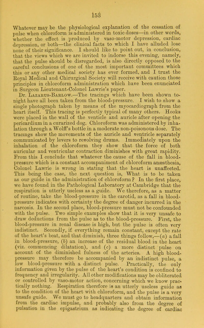 Whatever may be the physiological explanation of tbe cessation of pulse -when chloroform is administered in toxic doses—in other words, whether the effect is produced by vaso-motor depression, cardiac depression, or both—the clinical facts to which I have alluded lose none of their significance. I should like to point out, in conclusion, that the views which we are invited to indorse this evening, namely, that the pulse should be disregarded, is also directly opposed to the careful conclusions of one of the most important committees which this or any other medical society has ever formed, and I trust the Royal Medical aud Chirurgical Society will receive with caution those principles in chloroform administration which have been enunciated in Surgeon Lieutenant-Colonel Lawrie’s paper. Dr. Lazarus-Baelow.—The tracings which have been shown to- night have all been taken from the blood-pressure. I wish to show a single photograph taken by means of the myocardiograph from the heart itself. This tracing is perfectly typical of many others. Hooks were placed in the wall of the venticle and auricle after opening the pericardium in a curarized dog. Chloroform was administered by inha- lation through a Wolff’s bottle in a moderate non-poisonous dose. The tracmgs show the movements of the auricle and ventricle separately communicated by levers to revolving drums. Immediately upon the inhalation of the chloroform they show that the force of both auricular and ventricular contraction diminishes with great rapidity. From this I conclude that whatever the cause of the fall in blood- pressure which is a constant accompaniment of chloroform anaesthesia. Colonel Lawrie is wrong in stating that the heart is unaffected. This being the case, the next question is. What is to be taken as our guide in the administration of chloroform ? In the first place, we have found in the Pathological Laboratory at Cambridge that the respiration is utterly useless as a guide. We therefore, as a matter of routine, take the blood-pressure in the carotid, as a fall in blood- pressure indicates with certainty the degree of danger incurred in the narcosis. In the second place, blood-pressure must not be confounded with the pulse. Two simple examples show that it is very unsafe to draw deductions from the pulse as to the blood-pressure. First, the blood-pressure in renal disease is high, but the pulse is often very indistinct. Secondly, if everything remain constant, except the rate of the heart’s beat, and that diminish, three things follow,—(a) a fall in blood-pressure, (b) an increase of the residual blood in the heart (viz. commencing dilatation), and (c) a more distinct pulse on account of the diminished fulness of the arteries. A high blood- pressure may therefore be accompanied by an indistinct pulse, a low blood-pressure with a distinct pulse. Practically, the only information given by the pulse of the heart’s condition is confined to frequency and irregularity. All other modifications may be obliterated or controlled by vaso-motor action, concerning which we know prac* tically nothing. Respiration therefore is an utterly useless guide as to the condition of the heart with chloroform, and the pulse is a very unsafe guide. We must go to headquarters and obtain information from the cardiac impulse, and probably also from the degree of pulsation in the epigastrium as indicating the degree of cardiac