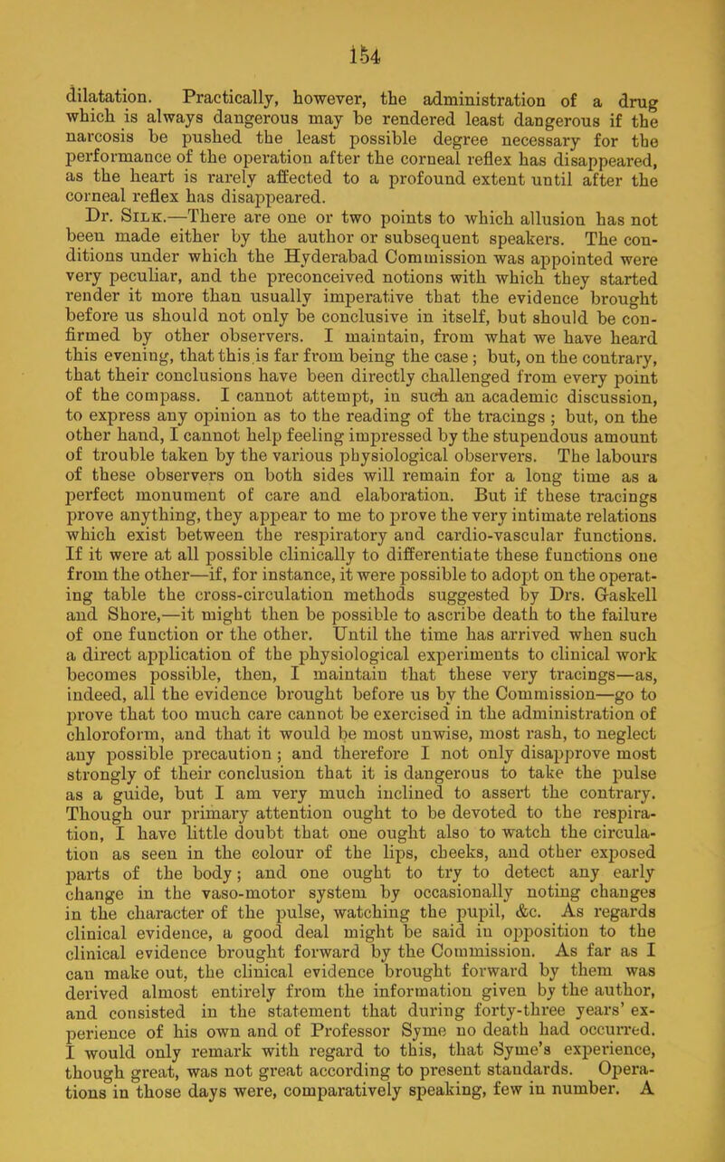 ik dilatation. Practically, however, the administration of a drug which is always dangerous may be rendered least dangerous if the narcosis be pushed the least possible degree necessary for the performance of the operation after the corneal reflex has disappeared, as the heart is rarely affected to a profound extent until after the corneal reflex has disappeared. Dr. Silk.—There are one or two points to which allusion has not been made either by the author or subsequent speakers. The con- ditions under which the Hyderabad Commission was appointed were very peculiar, and the preconceived notions with which they started render it more than usually imperative that the evidence brought before us should not only be conclusive in itself, but should be con- firmed by other observers. I maintain, from what we have heard this evening, that this,is far from being the case; but, on the contrary, that their conclusions have been directly challenged from every point of the compass. I cannot attempt, in such an academic discussion, to express any opinion as to the reading of the tracings ; but, on the other hand, I cannot help feeling impressed by the stupendous amount of trouble taken by the various physiological observers. The labours of these observers on both sides will remain for a long time as a perfect monument of care and elaboration. But if these tracings prove anything, they appear to me to prove the very intimate relations which exist between the respiratory and cardio-vascular functions. If it were at all possible clinically to differentiate these functions one from the other—if, for instance, it were possible to adopt on the operat- ing table the cross-circulation methods suggested by Drs. Gaskell and Shore,—it might then be possible to ascribe death to the failure of one function or the other. Until the time has arrived when such a direct ajiplication of the physiological experiments to clinical work becomes possible, then, I maintain that these very tracings—as, indeed, all the evidence brought before us by the Commission—go to prove that too much care cannot be exercised in the administx’ation of chloroform, and that it would be most unwise, most rash, to neglect any possible precaution ; and therefore I not only disapprove most strongly of their conclusion that it is dangerous to take the pulse as a guide, but I am very much inclined to assert the contrary. Though our primary attention ought to be devoted to the respira- tion, I have little doubt that one ought also to watch the circula- tion as seen in the colour of the lips, cheeks, and other exposed parts of the body; and one ought to try to detect any early change in the vaso-motor system, by occasionally noting changes in the character of the jiulse, watching the pupil, &c. As regards clinical evidence, a good deal might be said in opposition to the clinical evidence brought forward by the Commission. As far as I can make out, the clinical evidence brought forward by them was derived almost entirely from the information given by the author, and consisted in the statement that during forty-three years’ ex- perience of his own and of Professor Syme no death had occurred. I would only remark with regard to this, that Syme’s experience, though great, was not great according to present standards. Opera- tions in those days were, comparatively speaking, few in number. A