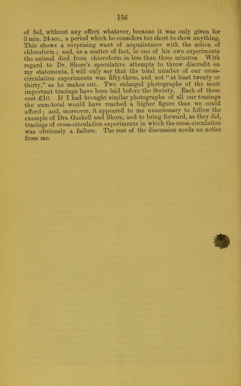 of fed, without any effect whatever, because it was only given for 3 min. 24 sec., a period which he considers too short to show anything. This shows a surprising want of acquaintance with the action of chloroform ; and, as a matter of fact, in one of his own experiments the animal died from chloroform in less than three minutes. With regard to Dr. Shore’s speculative attempts to throw discredit on my statements, I will only say that the total number of our cross- circulation experiments was fifty-three, and not “ at least twenty or thirty,” as he makes out. Two enlarged photographs of the most important tracings have been laid before the Society. Each of these cost £10. If I had brought similar photographs of all our tracings the sum-total would have reached a higher figure than we could afford ; and, moreover, it appeared to me unnecessary to follow the example of Drs. Gaskell and Shore, and to bring forward, as they did, tracings of cross-circulation experiments in which the cross-circulation was obviously a failure. The rest of the discussion needs no notice from me.