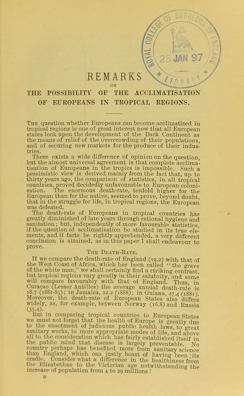 THE POSSIBILITY OF THE ACCLIMATISATION OF EUROPEANS IN TROPICAL REGIONS. The question whether Europeans can become acclimatised in tropical regions is one of great interest now that all European states look upon the development of the Dark Continent as the means of relief of the overcrowding of their populations, and of securing new markets for the produce of their indus- tries. There exists a wide difference of opinion on the question, but the almost universal agreement is that complete acclima- tisation of Europeans in the tropics is impossible. Such a pessimistic view is derived mainly from the fact that, up to thirty years ago, the comparison of statistics, in all tropical countries, proved decidedly unfavourable to European coloni- sation. The enormous death-rate, tenfold higher for the European than for the native, seemed to prove, beyond doubt, that in the struggle for life, in tropical regions, the European was defeated. The death-rate of Europeans in tropical countries has greatly diminished of late years through rational hygiene and sanitation; but, independently of more favourable statistics, if the question of acclimatisation be studied in its true ele- ments, and if facts be rightly apprehended, a very different conclusion is attained, as in this paper I shall endeavour to prove. The Death-Rate. If we compare the death-rate of England (19.2) with that of the We3t Coast of Africa, which has been called “ the grave of the white man,” we shall certainly find a striking contrast but tropical regions vary greatly in their salubrity, and some will compare favourably with that of England. Thus, in Curasao (Lesser Antilles) the average annual death-rate is 18.7 (1881-85); in Jamaica, 22.2 (1888); in Guiana, 27.4 (1881). Moreover, the death-rate of European States also differs widely, as, for example, between Norway (16.8) and Russia (35-4)- But in comparing tropical countries to European States we must not forget that the health of Europe is greatly due to the enactment of judicious public health laws, to great sanitary works, to more appropriate modes of life, and above all to the consideration which has fairly established itself in the public mind that disease is largely preventable. No country perhaps has benefited more from sanitary science than England, which can justly boast of having been ' its cradle. Consider what a difference in the healthiness from the Elizabethan to the Victorian age notwithstanding the increase of population from 4 to 29 millions ! B