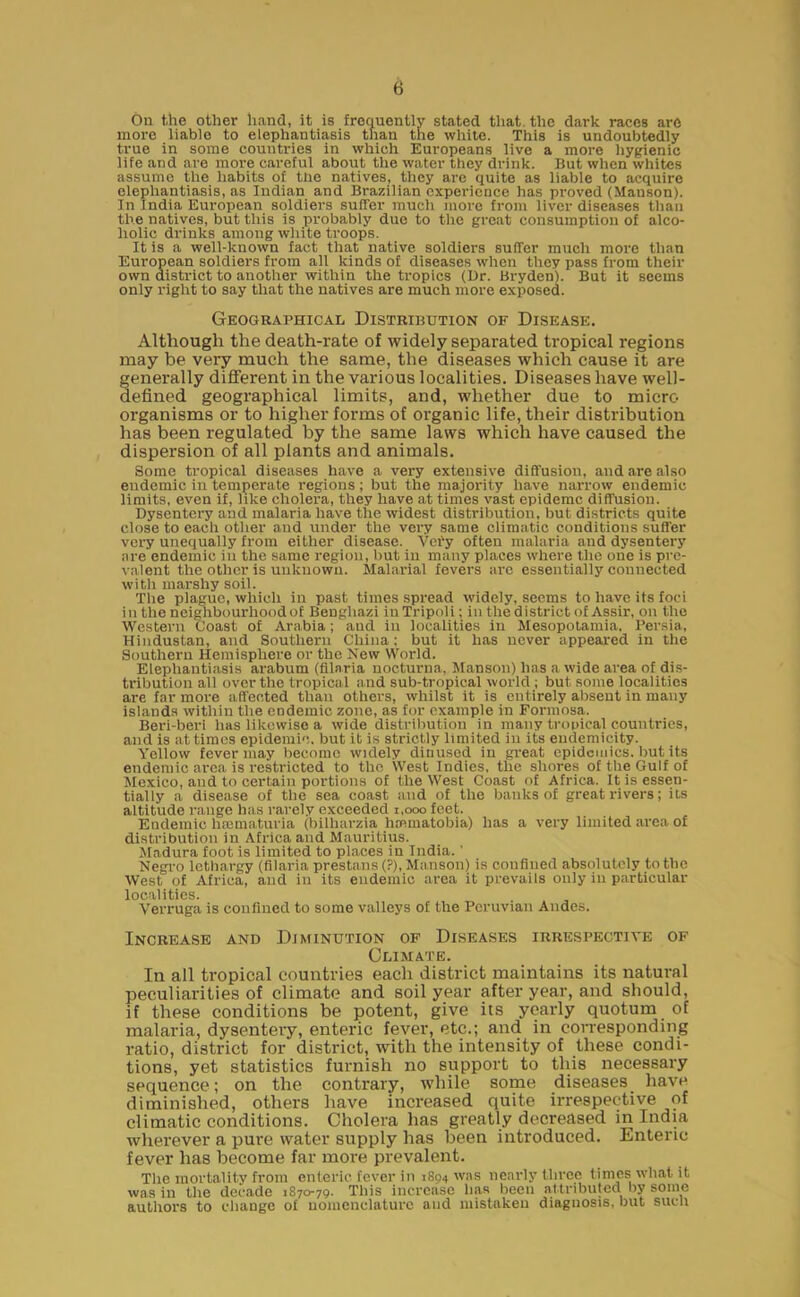 On the other hand, it is frequently stated that, the dark races are more liable to elephantiasis than the white. This is undoubtedly true in some countries in which Europeans live a more hygienic life and are more careful about the water they drink. But when whites assume the habits of the natives, they are quite as liable to acquire elephantiasis, as Indian and Brasilian experience has proved (Hanson). In India European soldiers suffer much more from liver diseases than the natives, but this is probably due to the great consumption of alco- holic drinks among white troops. It is a well-known fact that native soldiers suffer much more than European soldiers from all kinds of diseases when they pass from their own district to another within the tropics (Ur. Bryden). But it seems only right to say that the natives are much more exposed. Geographical Distribution of Disease. Although the death-rate of widely separated tropical regions may be very much the same, the diseases which cause it are generally different in the various localities. Diseases have well- defined geographical limits, and, whether due to micro- organisms or to higher forms of organic life, their distribution has been regulated by the same laws which have caused the dispersion of all plants and animals. Some tropical diseases have a very extensive diffusion, and are also endemic in temperate regions ; but the majority have narrow endemic limits, even if, like cholera, they have at times vast epidemc diffusion. Dysentery and malaria have the widest distribution, but districts quite close to each other and under the very same climatic conditions suffer very unequally from either disease. Very often malaria and dysentery are endemic in the same region, but in many places where the one is pre- valent the other is unknown. Malarial fevers are essentially connected with marshy soil. The plague, which in past times spread widely, seems to have its foci in the neighbourhood of Benghazi in Tripoli; in the district of Assir, on the Western Coast of Arabia; aud in localities in Mesopotamia. Persia, Hindustan, and Southern China: but it has never appeared in the Southern Hemisphere or the New World. Elephantiasis arabum (fllaria nocturna, Manson) has a wide area of dis- tribution all over the tropical and sub-tropical world ; but some localities are far more affected than others, whilst it is entirely absent in many islands within the endemic zone, as for example in Formosa. Beri-beri has likewise a wide distribution in many tropical countries, and is at times epidemic, but it is strictly limited in its endemicity. Yellow fever may become widely dinused in great epidemics, but its endemic area is restricted to the West Indies, the shores of the Gulf of Mexico, and to certain portions of the West Coast of Africa. It is essen- tially a disease of the sea coast and of the banks of great rivers; its altitude range has rarely exceeded 1,000 feet. Endemic hmmaturia (bilharzia hmmatobia) has a very limited area of distribution in Africa and Mauritius. Madura foot is limited to places in India. ’ Negro lethargy (fllaria prestans (?), Manson) is confined absolutely to the West of Africa, and in its endemic area it prevails only in particular localities. Verruga is confined to some valleys of the Peruvian Andes. Increase and Diminution of Diseases irrespective of Climate. In all tropical countries each district maintains its natural peculiarities of climate and soil year after year, and should, if these conditions be potent, give its yearly quotum of malaria, dysentery, enteric fever, etc.; and in corresponding ratio, district for distinct, with the intensity of these condi- tions, yet statistics furnish no support to this necessary sequence; on the contrary, while some diseases have diminished, others have increased quite irrespective of climatic conditions. Cholera has greatly decreased in India wherever a pure water supply has been introduced. Enteric fever has become far more prevalent. The mortality from enteric fever in 1894 was nearly three times what it was in the decade 1870-79. This increase has been attributed by some authors to change of nomenclature and mistaken diagnosis, but such