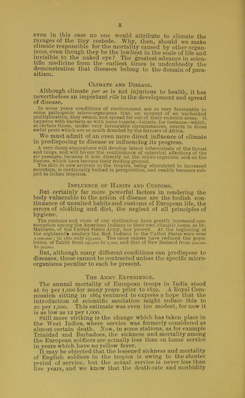 even in this case no one would attribute to climate the ravages of the tiny cestode. Why, then, should we make climate responsible for the mortality caused by other organ- isms, even though they be the lowliest in the scale of life and invisible to the naked eye ? The greatest advance in scien- tific medicine from the earliest times is undoubtedly the demonstration that diseases belong to the domain of para- sitism. Climate and Disease. Although climate per se is not injurious to health, it has nevertheless an important role in the development and spread of disease. In some years conditions of environment are so very favourable to some pathogenic micro-organisms that, on account of an unchecked multiplication, they swarm and spread far out of their endemic areas. It happens with bacteria as with some insects—locusts, for instance—which, at certain times, under very favourable circumstances, swarm in those awful pests which are so much dreaded by the farmers of Airica. We must admit of an even more direct influence of climate in predisposing to disease or influencing its progress. A very damp atmosphere will develop latent tuberculosis of the throat and lungs, and will favour the continuance of catarrhal affections of the air passages, because it acts directly on the micro-organism and on the tissues, which have become their feeding ground. The skin in new arrivals in the tropics, being stimulated to increased secretion, is continually bathed in perspiration, and readily becomes sub- ject to lichen tropicus. Influence of Habits and Customs. But certainly far more powerful factors in rendering the body vulnerable to the action of disease are the foolish con- tinuance of unsuited habits and customs of European life, the errors of clothing and diet, the neglect of all principles of hygiene. The customs and vices of our civilisation have greatly increased con- sumption among the American Indians in their own climatic home, as Dr. Mathews, of the United States Army, has proved. At the beginning of the eighteenth century the Red Indians in the United States were over 2,000,000; in 1880 only 253,000. The same causes have reduced the popu- lation of Tahiti from 240,000 to 7,000, and that of New Zealand from 500,000 to 30,000. But, although many different conditions can predispose to diseases, these cannot be contracted unless the specific micro- organisms peculiar to each be present. The Army Experience. The annual mortality of European troops in India stood at 69 per 1,000 for many years prior to 1859. A Royal Com- mission sitting in 1864 ventured to express a hope that the introduction of scientific sanitation might reduce this to 20 per 1,000. This estimate was even too modest, for now it is as low as 12 per 1,000. Still more striking is the change which has taken place in the West Indies, where service was formerly considered as almost certain death. Now, in some stations, as for example Trinidad and Barbadoes, the sickness and mortality among the European soldiers are actually less than on home service in years which have no yellow fever. It may be objected that the lessened sickness and mortality of English soldiers in the tropics is owing to the shorter period of service, but the actual service is never less than five years, and we know that the death-rate and morbidity