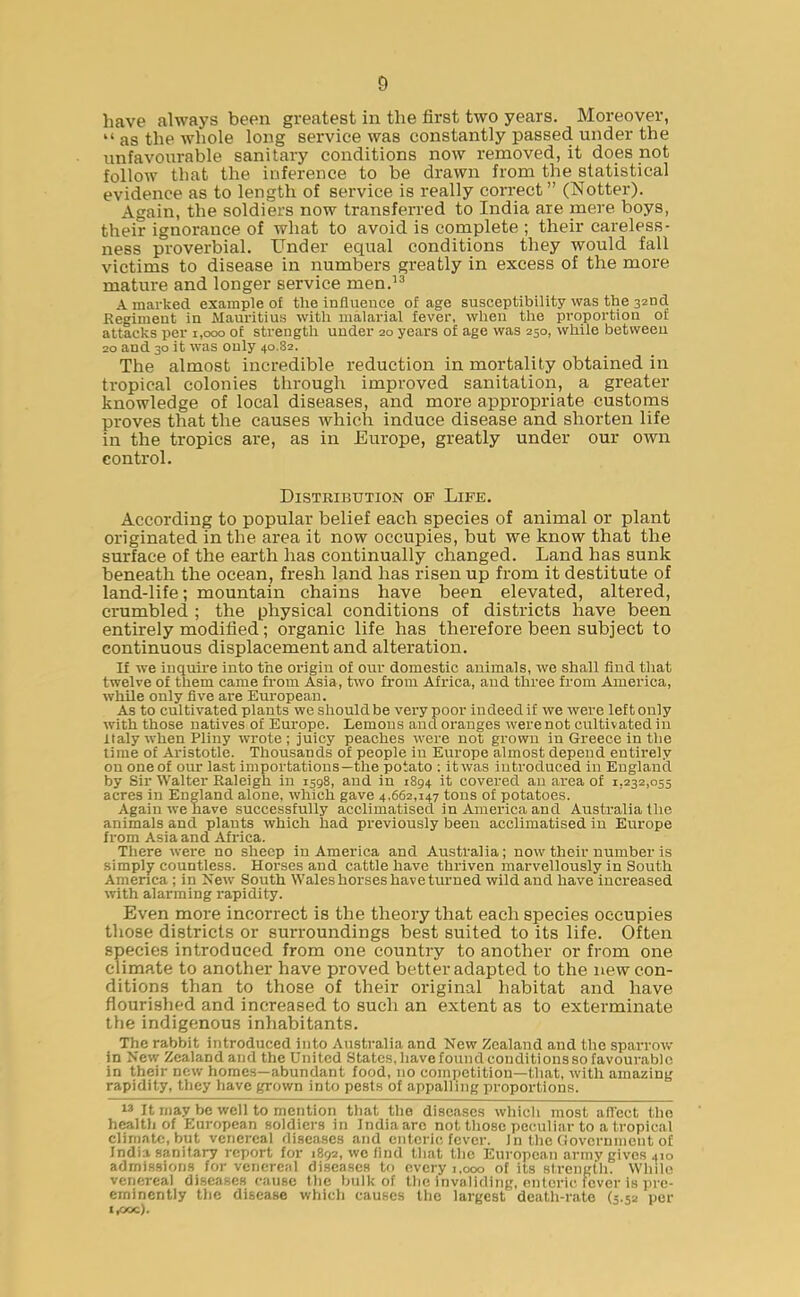 have always been greatest in the first two years. Moreover, “ as the whole long service was constantly passed under the unfavourable sanitary conditions now removed, it does not follow that the inference to be drawn from the statistical evidence as to length of service is really correct” (Notter). Again, the soldiers now transferred to India are mere boys, their ignorance of what to avoid is complete ; their careless- ness proverbial. Under equal conditions they would fall victims to disease in numbers greatly in excess of the more mature and longer service men.13 A marked example of the influence of age susceptibility was the 32nd Regiment in Mauritius with malarial fever, when the proportion of attacks per 1,000 of strength under 20 years of age was 250, while between 20 and 30 it was only 40,82. The almost incredible reduction in mortality obtained in tropical colonies through improved sanitation, a greater knowledge of local diseases, and more appropriate customs proves that the causes which induce disease and shorten life in the tropics are, as in Europe, greatly under our own control. Distribution of Life. According to popular belief each species of animal or plant originated in the area it now occupies, but we know that the surface of the earth has continually changed. Land has sunk beneath the ocean, fresh land has risen up from it destitute of land-life; mountain chains have been elevated, altered, crumbled ; the physical conditions of districts have been entirely modified; organic life has therefore been subject to continuous displacement and alteration. If we inquire into the origin of our domestic animals, we shall find that twelve of them came from Asia, two from Africa, aud three from America, while only five are European. As to cultivated plants we should be very poor indeed if we were left only with those natives of Europe. Lemons and oranges were not cultivated in Italy when Pliny wrote ; juicy peaches were not grown in Greece in the time of Aristotle. Thousands of people in Europe almost depend entirely on one of our last importations—the potato : it was introduced in England by Sir Walter Raleigh in 1598, and in 1894 it covered an area of 1,232,055 acres in England alone, which gave 4,662,147 tons of potatoes. Again we have successfully acclimatised in America and Australia the animals and plants which had previously been acclimatised in Europe from Asia and Africa. There were no sheep in America and Australia; now their number is simply countless. Horses and cattle have thriven marvellously in South America ; in New South Wales horses have turned wild and have increased with alarming rapidity. Even more incorrect is the theory that each species occupies those districts or surroundings best suited to its life. Often species introduced from one country to another or from one climate to another have proved better adapted to the new con- ditions than to those of their original habitat and have flourished and increased to such an extent as to exterminate the indigenous inhabitants. The rabbit introduced into Australia and New Zealand and the sparrow in New Zealand and the United States, have found conditions so favourable in their new homes—abundant food, no competition—that, with amazing rapidity, they have grown into pests of appalling proportions. 13 It may be well to mention that the diseases which most affect the health of European soldiers in India are not those peculiar to a tropical climate, but venereal diseases and enteric fever. In the Government of India sanitary report for 1892, we find that the European army gives 410 admissions for venereal diseases to every 1,000 of its strength. While venereal diseases cause the bulk of the invaliding, enteric fever is pre- eminently the disease which causes the largest death-rate (5.52 per t^-joc).