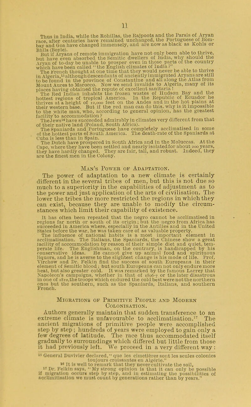 Thus in India, while the Roliillas, the Rajpoots and the Parsis of Aryan race, after centuries have remained unchanged, the Poi’tuguese of Bom- bay and Goa have changed immensely, and are now as black as Kohls or Bh'ils (Boyle). , , , ...... But if Aryans of remote immigration have not only been able to thrive, but have even absorbed the Semitic dwellers of India, why should the Vrvau of to-day be unable to prosper even in those parts of the country which have been called “the English climates of India?” The French thought at one time that they would never be able to thrive in Algeria,15 although descendants of anciently immigrated Aryans are still to be found in the province of Constantine and all along the Atlas from Mount Aures to Marocco. Now we send invalids to Algeria, many of its places having obtained the repute of excellent sanitaria ! The Red Indian inhabits the frozen wastes of Hudson Bay and the hottest regions of tropical America. In the Republic of Ecuador he thrives at a height of 12,000 feet on the Andes and in the hot plains at their western base. But if the red man can do this, why is it impossible to the white man, who, according to general opinion, has the greatest facility to accommodation? TheJewsl6have succeeded admirably in climates very different from that of their native land (Poland, South Africa). The Spaniards and Portuguese have completely acclimatised in some of the hottest parts of South America. The death-rate of the Spaniards at Cuba is less than in Spain. The Dutch have prospered in South Africa and in the Moluccas. At the Cape, where they have been settled and nearly isolated for about 200 years, they have hardly changed. They are fair, tall, and robust. Indeed, they are the finest men in the Colony. Man’s Power of Adaptation. The power of adaptation to a new climate is certainly different in the several tribes of men, but this is not due so much to a superiority in the capabilities of adjustment as to the power and just application of the arts of civilisation. The lower the tribes the more restricted the regions in which they can exist, because they are unable to modify the circum- stances which limit their capability of existence. It has often been repeated that the negro cannot be acclimatised in regions far north or south of its origin; but the negro from Africa has succeeded in America where, especially in the Antilles and in the United States before the war, he was taken' care of as valuable property. The influence of national habits is a most important element in acclimatisation. The Italians, the Spaniards, the Chinese show a great iacility of accommodation by reason of their simple diet and quiet, tem- perate life. The Englishman, on the contrary, is handicapped by his conservative ideas. He cannot give up animal food and spirituous liquors, and he is averse to the slightest change is his mode of life. Prof. Virchow and Dr. Eelkin find the success of south Europeans in their element of Semitic blood ; but south Europeans can not only endure more heat, but also greater cold. It was remarked by the famous Larrey that Napoleon’s campaigns, whether in that of 1806-7 or the later disastrous in one of 1812,the troops which endured the cold best were not the northern one3 but the southern, such as the Spaniards, Italians, and southern French. Migrations of Primitive People and Modern Colonisation. Authors generally maintain that sudden transference to an extreme climate is unfavourable to acclimatisation.17 The ancient migrations of primitive people were accomplished step by step; hundreds of years were employed to gain only a few degrees of latitude. The race thus accommodated itself gradually to surroundings which differed but little from those it had previously left. We proceed in a very different way : 15 General Duvivier declared, quo les cimcti&res sont les seules colonics toujours croissant,es en Algerie.” 16 It is well to remark that they nevercultivate the soil, 17 Dr. Felkin says, “My strong opinion is that it can only bo possible if migration occurs step by step, and iri estimating the possibilities of acclirnitisation we must count by generations rather than by years.”