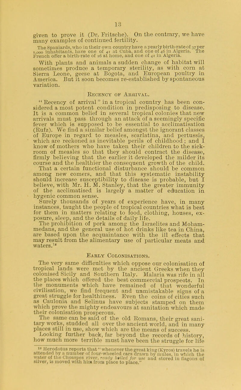 given to prove it (Dr. Fritsche). On the contrary, we have many examples of continued fertility. The Spaniards, who in their own country have a yearly birth-rate of 37 per 1,000 inhabitants, have one of 41 at Cuba, and one of 46 in Algeria. The French offer a birth-rate of 26 at home, and one of 41 in Algeria. With plants and animals a sudden change of habitat will sometimes produce a temporary sterility, as with corn at Sierra Leone, geese at Bogota, and European poultry in America. But it soon becomes re-established by spontaneous variation. Becency of Arrival. “Becency of arrival ” in a tropical country has been con- sidered a most potent condition in predisposing to disease. It is a common belief in several tropical colonies that new arrivals must pass through an attack of a seemingly specific fever which is supposed to be essential to acclimatisation (Bufz). We find a similar belief amongst the ignorant classes of Europe in regard to measles, scarlatina, and pertussis, which are reckoned as inevitable perils of childhood ; and I know of mothers who have taken their children to the sick- room of measles so that they should contract the disease, firmly believing that the earlier it developed the milder its course and the healthier the consequent growth of the child. That a certain functional disturbance should be common among new comers, and that this systematic instability should increase susceptibility to disease is probable, but I believe, with Mr. H. M. Stanley, that the greater immunity of the acclimatised is largely a matter of education in hygenic common sense. Surely thousands of years of experience have, in many instances, taught the people of tropical countries what is best for them in matters relating to food, clothing, houses, ex- posure, sleep, and the details of daily life. The prohibition of pork among the Israelites and Moham- medans, and the general use of hot drinks like tea in China, are based upon the acquaintance with the ill effects that may result from the alimentary use of particular meats and waters.18 Early Colonisations, The very same difficulties which oppose our colonisation of tropical lands were met by the ancient Greeks when they colonised Sicily and Southern Italy. Malaria was rife in all the places which offered the best commercial prospects. Tn the monuments which have remained of that wonderful civilisation, we find frequent and unmistakable signs of a great struggle for healthiness. Even the coins of cities such as Caulonia and Selinus have subjects stamped on them which prove the mighty endeavours at sanitation which made their colonisation prosperous. The same can be said of the old Bomans, their great sani- tary works, studded all over the ancient world, and in many places still in use, show which are the means of success. Looking further back, far beyond the records of history, how much more terrible must have been the struggle for life 18 Herodotus reports that “ whenever the great king(Kyros) travels he is attended by a number of four-wheeled cars drawn by mules, in which the water of the Choaspes river, reudy bailed fur use and stored in flagons of silver, is moved with him from place to place.”