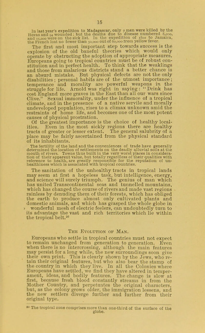 In last year’s expedition to Madagascar, only 7 men were killed by the llovas and 94 wounded: but the deaths due to disease numbered 6,090, and 15,000 were on the sick list. In the expedition of 1802 to Jamaica, the French lost no fewer than 50,000 out of 60,000 from yellow fever. The first and most important step towards success is the explosion of the old baneful theories which would only operate by obstructing the adoption of appropriate measures. Europeans going to tropical countries must be of robust con- stitution and in perfect health. To think that the weaklings and those from malarious districts stand a better chance is an absurd mistake. But physical defects are not the only disabilities ; personal habits are of the utmost importance ; temperance and morality are powerful weapons in the struggle for life. Arnold was right in saying: “Drink has cost England more graves in the East than all our wars since Clive.” Sexual immorality, under the influence of a tropical climate, and in the presence of a native servile and morally undeveloped population, rises to a climax unknown amid the restraints of home life, and becomes one of the most potent causes of physical prostration. Of the greatest importance is the choice of healthy local- ities. Even in the most sickly regions there are healthy tracts of greater or lesser extent. The general salubrity of a place may be fairly ascertained from the physical standard of its inhabitants. The fertility of the land and the conveniences of trade have generally determined the location of settlements on the deadly alluvial soils at the mouth of rivers. Towns thus built in the very worst places in considera- tion of their apparent value, but totally regardless of their qualities with reference to health, are greatly responsible for the reputation of un- healthiness which is associated with tropical countries. The sanitation of the unhealthy tracts in tropical lands may seem at first a hopeless task, but intelligence, energy, and science will surely triumph. The genius of man which has united Transcontinental seas and tunnelled mountains, which has changed the course of rivers and made vast regions rainless by denuding them of their forests, which has obliged the earth to produce almost only cultivated plants and domestic animals, and which has grasped the whole globe in t wonderful mesh of electric feelers, can undoubtedly turn to its advantage the vast and rich territories which lie within the tropical belt.20 The Evolution op Man. Europeans who settle in tropical countries must not expect to remain unchanged from generation to generation. Even when there is no intercrossing, although the main features may persist for a long while, the new surroundings soon give their own print. This is clearly shown by the Jews, who re- tain their original features, but who also bear the stamp of the country in which they live. In all the Colonies where Europeans have settled, we find they have altered in temper- ament, ideas, and bodily features. The change is slow at first, because fresh blood constantly streams in from the Mother Country, and perpetuates the original characters, but, as the colony grows older, the immigration lessens, and the new settlers diverge further and further from their original type. * The tropical zone comprises morn than one-third of the surface of the globe.