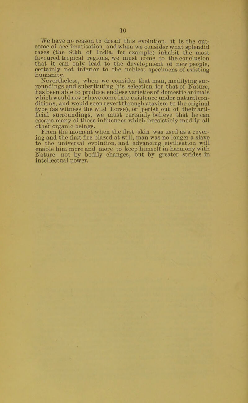 We have no reason to dread this evolution, it is the out- come of acclimatisation, and when we consider what splendid races (the Sikh of India, for example) inhabit the most favoured tropical regions, we must come to the conclusion that it can only lead to the development of new people, certainly not inferior to the noblest specimens of existing humanity. Nevertheless, when we consider that man, modifying sur- roundings and substituting his selection for that of Nature, has been able to produce endless varieties of domestic animals which would never have come into existence under natural con- ditions, and would soon revert through atavism to the original type (as witness the wild horse), or perish out of their arti- ficial surroundings, we must certainly believe that he can escape many of those influences which irresistibly modify all other organic beings. From the moment when the first skin was used as a cover- ing and the first fire blazed at will, man was no longer a slave to the universal evolution, and advancing civilisation will enable him more and more to keep himself in harmony with Nature—not by bodily changes, but by greater strides in intellectual power.