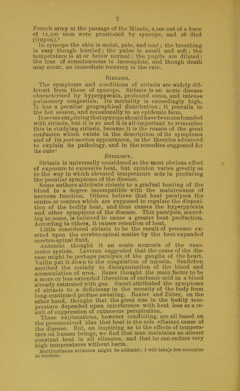 French army at the passage of the Mincio, 2,000 out of a force of 12,500 men were prostrated by syncope, and 26 died (Guyon).4 In syncope the skin is moist, pale, and cool; the breathing is easy though hurried; the pulse is small and soft; the temperature is at or below normal; the pupils are dilated; the loss of consciousness is incomplete, and though death may occur, an immediate recovery is the rule. Siriasis. The symptoms and conditions of siriasis are widely dif- ferent from those of syncope. Siriasis is an acute disease characterised by hyperpyrexia, profound coma, and intense pulmonary congestion. Its mortality is exceedingly high. It has a peculiar geographical distribution; it prevails in the hot season, and occasionally in an epidemic form. It seems surprising that syncope should have been confounded with siriasis, but it is so and it is all-important to remember this in studying siriasis, because it is the reason of the great confusion which exists in the description of its symptoms and of its post-mortem appearances, in the theories advanced to explain its pathology, and in the remedies suggested for its cure' Etiology. Siriasis is universally considered as the most obvious effect of exposure to excessive heat, but opinion varies greatly as to the way in which elevated temperature acts in producing the peculiar symptoms of the disease. Some authors attribute siriasis to a gradual heating of the blood to a degree incompatible with the maintenance of nervous function. Others believe that heat paralyses the centre or centres which are supposed to regulate the disposi- tion of the bodily heat, and thus causes the hyperpyrexia and other symptoms of the disease. This paralysis, accord- ing to some, is believed to cause a greater heat production. According to others, it causes retention of heat. Little considered siriasis to be the result of pressure ex- erted upon the cerebro-spinal matter by the heat-expanded cerebro-spinal fluid. Antonini thought it an acute neurosis of the vaso- motor system. Laveran suggested that the cause of the dis- ease might be perhaps paralysis of the ganglia of the heart. Vallin put it down to the coagulation of myosin. Senfleben ascribed the malady to disorganisation of the blood and accumulation of urea. Bauer thought the main factor to be a more or less extended liberation of carbonic acid in a blood already saturated with gas. Smart attributed the symptoms of siriasis to a deficiency in the serosity of the body from long-continued profuse sweating. Baxter and Ziiber, on the other hand, thought that the great rise in the bodily tem- perature depended upon interference with heat loss as a re- sult of suppression of cutaneous perspiration. These explanations, however conflicting, are all based on the preconceived idea that heat is the sole efficient cause of the disease. But, on inquiring as to the effects of tempera- ture on human beings, we find that man maintains an almost constant heat in all climates, and that he can endure very high temperatures without harm. Multitudinous evidence might be adduced; I will take^a few examples at random: