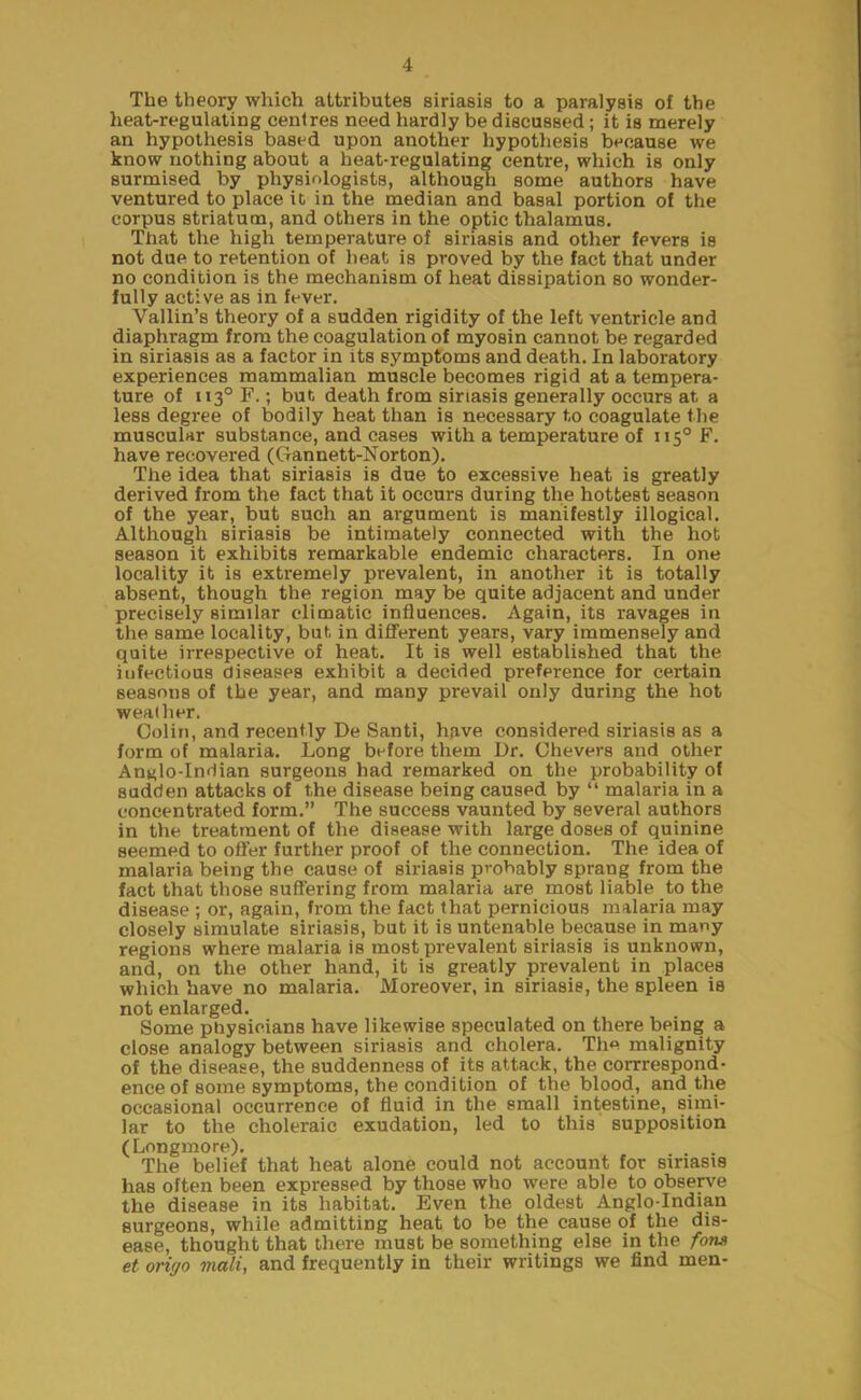 The theory which attributes siriasis to a paralysis of the heat-regulating centres need hardly be discussed; it is merely an hypothesis based upon another hypothesis because we know nothing about a heat-regulating centre, which is only surmised by physiologists, although some authors have ventured to place it in the median and basal portion of the corpus striatum, and others in the optic thalamus. That the high temperature of siriasis and other fevers is not due to retention of beat is proved by the fact that under no condition is the mechanism of heat dissipation so wonder- fully active as in fever. Yallin’s theory of a sudden rigidity of the left ventricle and diaphragm from the coagulation of myosin cannot be regarded in siriasis as a factor in its symptoms and death. In laboratory experiences mammalian muscle becomes rigid at a tempera- ture of ii3°F.; but death from siriasis generally occurs at a less degree of bodily heat than is necessary to coagulate the muscular substance, and cases with a temperature of 1150 F. have recovered (Gannett-Norton). The idea that siriasis is due to excessive heat is greatly derived from the fact that it occurs during the hottest season of the year, but such an argument is manifestly illogical. Although siriasis be intimately connected with the hot season it exhibits remarkable endemic characters. In one locality it is extremely prevalent, in another it is totally absent, though the region may be quite adjacent and under precisely similar climatic influences. Again, its ravages in the same locality, but in different years, vary immensely and quite irrespective of heat. It is well established that the infectious diseases exhibit a decided preference for cei'tain seasons of the year, and many prevail only during the hot weather. Colin, and recently De Santi, have considered siriasis as a form of malaria. Long before them Dr. Chevers and other An^lo-Indian surgeons had remarked on the probability of sudden attacks of the disease being caused by “ malaria in a concentrated form.” The success vaunted by several authors in the treatment of the disease with large doses of quinine seemed to offer further proof of the connection. The idea of malaria being the cause of siriasis probably sprang from the fact that those suffering from malaria are most liable to the disease ; or, again, from the fact that pernicious malaria may closely simulate siriasis, but it is untenable because in many regions where malaria is most prevalent siriasis is unknown, and, on the other hand, it is greatly prevalent in places which have no malaria. Moreover, in siriasis, the spleen is not enlarged. Some physicians have likewise speculated on there being a close analogy between siriasis and cholera. The malignity of the disease, the suddenness of its attack, the corrrespond- ence of some symptoms, the condition of the blood, and the occasional occurrence of fluid in the small intestine, simi- lar to the choleraic exudation, led to this supposition (Longmore). The belief that heat alone could not account for siriasis has often been expressed by those who were able to observe the disease in its habitat. Even the oldest Anglo-Indian surgeons, while admitting heat to be the cause of the dis- ease, thought that there must be something else in the fona et oriyo mali, and frequently in their writings we find men-