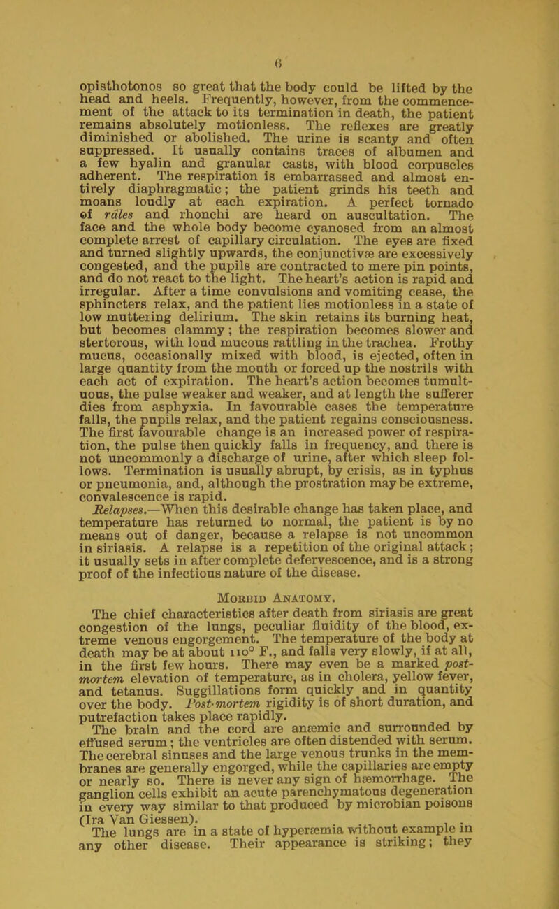 opisthotonos so great that the body could be lifted by the head and heels. Frequently, however, from the commence- ment of the attack to its termination in death, the patient remains absolutely motionless. The reflexes are greatly diminished or abolished. The urine is scanty and often suppressed. It usually contains traces of albumen and a few hyalin and granular casts, with blood corpuscles adherent. The respiration is embarrassed and almost en- tirely diaphragmatic; the patient grinds his teeth and moans loudly at each expiration. A perfect tornado ©f rales and rhonchi are heard on auscultation. The face and the whole body become cyanosed from an almost complete arrest of capillary circulation. The eyes are fixed and turned slightly upwards, the conjunctivas are excessively congested, and the pupils are contracted to mere pin points, and do not react to the light. The heart’s action is rapid and irregular. After a time convulsions and vomiting cease, the sphincters relax, and the patient lies motionless in a state of low muttering delirium. The skin retains its burning heat, but becomes clammy; the respiration becomes slower and stertorous, with loud mucous rattling in the trachea. Frothy mucus, occasionally mixed with blood, is ejected, often in large quantity from the mouth or forced up the nostrils with each act of expiration. The heart’s action becomes tumult- uous, the pulse weaker and weaker, and at length the sufferer dies from asphyxia. In favourable cases the temperature falls, the pupils relax, and the patient regains consciousness. The first favourable change is au increased power of respira- tion, the pulse then quickly falls in frequency, and there is not uncommonly a discharge of urine, after which sleep fol- lows. Termination is usually abrupt, by crisis, as in typhus or pneumonia, and, although the prostration may be extreme, convalescence is rapid. lapses.—When this desirable change has taken place, and temperature has returned to normal, the patient is by no means out of danger, because a relapse is not uncommon in siriasis. A relapse is a repetition of the original attack; it usually sets in after complete defervescence, and is a strong proof of the infectious nature of the disease. Mokbid Anatomy. The chief characteristics after death from siriasis are great congestion of the lungs, peculiar fluidity of the blood, ex- treme venous engorgement. The temperature of the body at death may be at about no° F., and falls very slowly, if at all, in the first few hours. There may even be a marked post- mortem elevation of temperature, as in cholera, yellow fever, and tetanus. Suggillations form quickly and in quantity over the body. Post-mortem rigidity is of short duration, and putrefaction takes place rapidly. The brain and the cord are anaemic and surrounded by effused serum; the ventricles are often distended with serum. The cerebral sinuses and the large venous trunks in the mem- branes are generally engorged, while the capillaries are empty or nearly so. There is never any sign of haemorrhage. The ganglion cells exhibit an acute parenchymatous degeneration in every way similar to that produced by microbian poisons (Ira Yan Giessen). . . . The lungs are in a state of hyperaemia without example in any other disease. Their appearance is striking; they