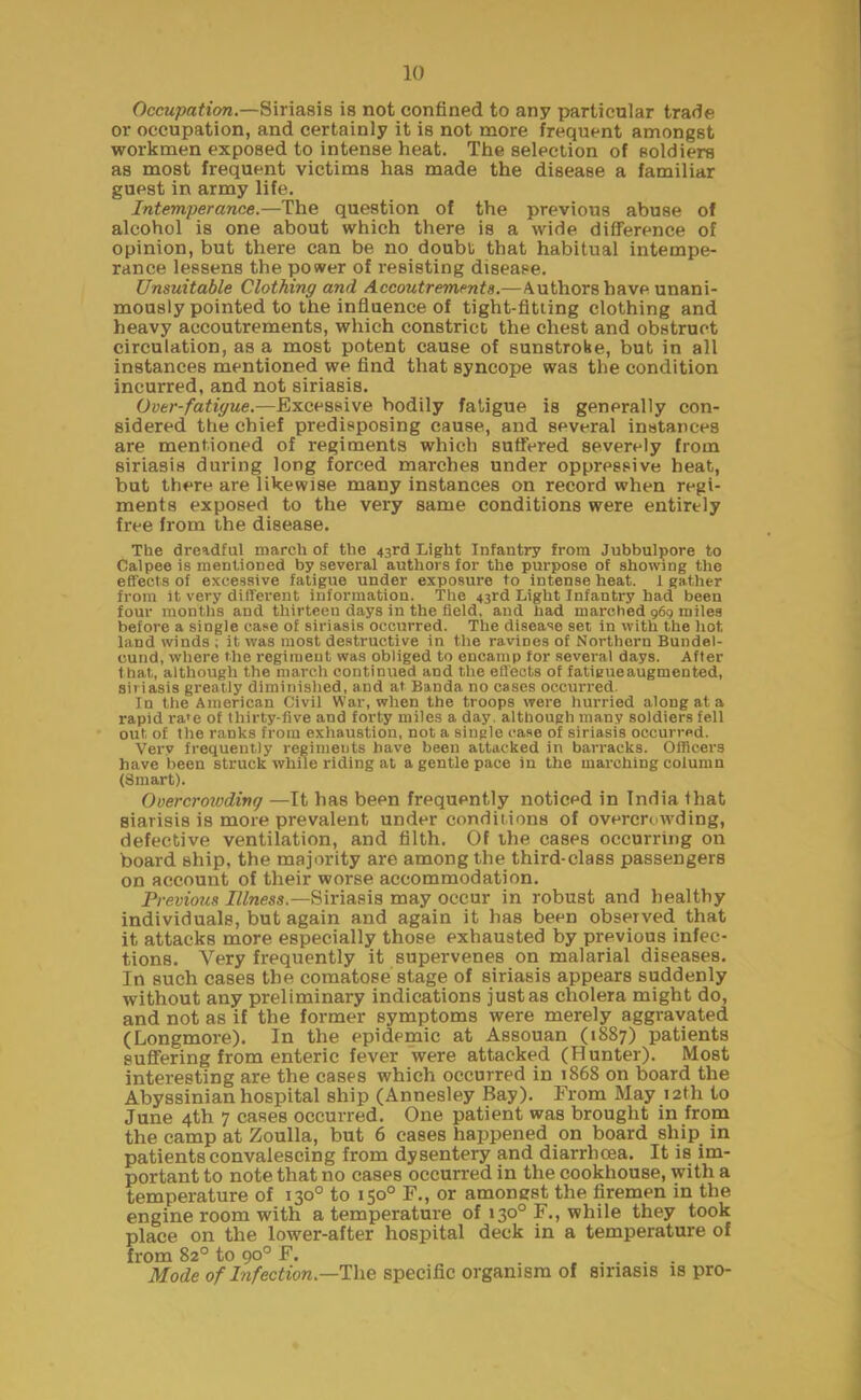 Occupation.—Siriasis is not confined to any particular trade or occupation, and certainly it is not more frequent amongst workmen exposed to intense heat. The selection of soldiers as most frequent victims has made the disease a familiar guest in army life. Intemperance.—The question of the previous abuse of alcohol is one about which there is a wide difference of opinion, but there can be no doubt that habitual intempe- rance lessens the power of resisting disease. Unsuitable Clothing and Accoutrements.—Authors have unani- mously pointed to the influence of tight-fltiing clothing and heavy accoutrements, which constrict the chest and obstruct circulation, as a most potent cause of sunstroke, but in all instances mentioned we find that syncope was the condition incurred, and not siriasis. Over-fatigue.—Excessive bodily fatigue is generally con- sidered the chief predisposing cause, and several instances are mentioned of regiments which suffered severely from siriasis during long forced marches under oppressive heat, but there are likewise many instances on record when regi- ments exposed to the very same conditions were entirely free from the disease. The dreadful march of the 43rd Light Infantry from Jubbulpore to Calpee is mentioned by several authors for the purpose of showing the effects of excessive fatigue under exposure to intense heat. 1 gather from it very different information. The 43rd Light Infantry had been four months and thirteen days in the field, and had inarched 969 miles before a single case of siriasis occurred. The disease set in with the hot, land winds ; it was most destructive in the ravines of Northern Bundel- cund, where the regiment was obliged to encamp for several days. After that, although the march continued and the effects of fatieueaugmented, siriasis greatly diminished, and at Banda no cases occurred. In the American Civil War, when the troops were hurried along at a rapid ra'e of thirty-five and forty miles a day. although many soldiers fell out of the ranks from exhaustion, not a single case of siriasis occurred. Very frequently regiments have been attacked in barracks. Officers have been struck while riding at a gentle pace in the marching column (Smart). Overcrowding —It has been frequently noticed in India that siarisis is more prevalent under conditions of overcrowding, defective ventilation, and filth. Of the cases occurring on board ship, the majority are among the third-class passengers on account of their worse accommodation. Previous Illness— Siriasis may occur in robust and healthy individuals, but again and again it has been observed that it attacks more especially those exhausted by previous infec- tions. Very frequently it supervenes on malarial diseases. In such cases the comatose stage of siriasis appears suddenly without any preliminary indications just as cholera might do, and not as if the former symptoms were merely aggravated (Longmore). In the epidemic at Assouan (1887) patients suffering from enteric fever were attacked (Hunter). Most interesting are the cases which occurred in 1868 on board the Abyssinian hospital ship (Annesley Bay). From May 12th to June 4th 7 cases occurred. One patient was brought in from the camp at Zoulla, but 6 cases happened on board ship in patients convalescing from dysentery and diarrhoea. It is im- portant to note that no cases occurred in the cookhouse, with a temperature of 130° to 150° F., or amongst the firemen in the engine room with a temperature of 130° F., while they took place on the lower-after hospital deck in a temperature of from 82° to go0 F. Mode of Infection— The specific organism of siriasis is pro-