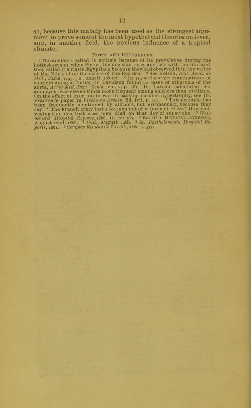 so, because this malady has been used as the strongest argu- ment to prove some of the most hypothetical theories on f«-ver, and, in another field, the noxious influence of a tropical climate. Notes and References. 1 The ancients called it siriasis because of its prevalence during the hottest season, when Sirius, the dog star, rises and sets with the sun. and they called it siriasis JF.gyptiaca because they had observed it in the valley of the Nile and on the coasts of the Red Sea. 2 Sec Kelsch, Bull. Acad, dc Med., Paris, 1895. 3 s., xxxiii, 168176. 3 In 114 post mortem examinations of soldiers dying at Netley Dr Davidson found 22 cases of atheroma of the aorta, Army Med. Dept. Itepts., vol. v, p. 481. Dr. Lawson calculated that aneurysm was eleven times more frequent among soldiers than civilians. On the effect of exertioD in war in causing cardiac hypertrophy, see Dr. Frantzel’s paper in Virchow's Archiv, Bd. lvii, p. 215. 4 This example has been frequently mentioned by authors, but erroneously, because they say : “ The French army lost 2,000 men out of a force of 12 000 ” thus con- veying the idea that 2,000 men died on that day of sunstroke. 5 West- minster Hospital Reports. 1888, iii, 163-169. 6 British Medical Journal, August 22nd. 1868. ‘ Ibid., August 29th. 8 St. Bartholomew's Hospital Re- ports, 1881. 9 Comptes Rendus de VAcad., 1860, i, 543.